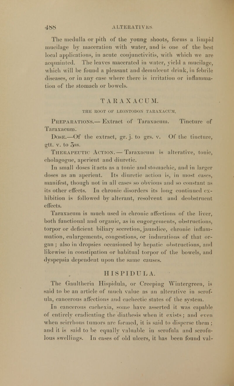 468 ALTERAT1V KS The medulla or pith of the young shoots, forms a limpid mucilage by maceration with water, and is one of the besi local applications, in acute conjunctivitis, with which we are acquainted. The leaves macerated in water, yield a mucilage, which will be found a pleasant and demulcent drink, in febrile diseases, or in any case where there is irritation or inflamma- tion of the stomach or bowels. T A R A X A.C U M. THE ROOT OF LE0NT0D0N TARAXACUM, Preparations.— Extract of Taraxacum. Tincture of Taraxacum. Dose.—Of the extract, gr. j. to grs. v. Of the tincture, gtt. v. to oss. THERAPEUTIC Action.— Taraxacum is alterative, tonic, cholagogue, aperient and diuretic. In small doses itacts as a tonic and stomachic, and in larger doses as an aperient. Its diuretic action is, in most cases, manifest, though not in all cases so obvious and so constant as its other effects. In chronic disorders its long continued ex- hibition is followed by alterant, resolvent and deobstruent effects. Taraxacum is much used in chronic affections of the liver, both functional and organic, as in engorgements, obstructions, torpor or deficient biliary secretion, jaundice, chronic inflam- mation, enlargements, congestions, or indurations of that or- gan ; also in dropsies occasioned by hepatic obstructions, and likewise in constipation or habitual torpor of the bowels, and dyspepsia dependent upon the same cause s. HISPIDUL A. The Gaultheria Hispidula, or Creeping Wintergreen, is said to be an article of much value as an alterative in scrof- ula, cancerous affections and cachectic states of the system. In cancerous cachexia, some have asserted it was capable of entirely eradicating the diathesis when it exists; and even when scirrhous tumors are formed, it is said to disperse them ; and it is said to be equally valuable in scrofula and scrofu- lous swellings. In eases of old ulcers, it has been found val-