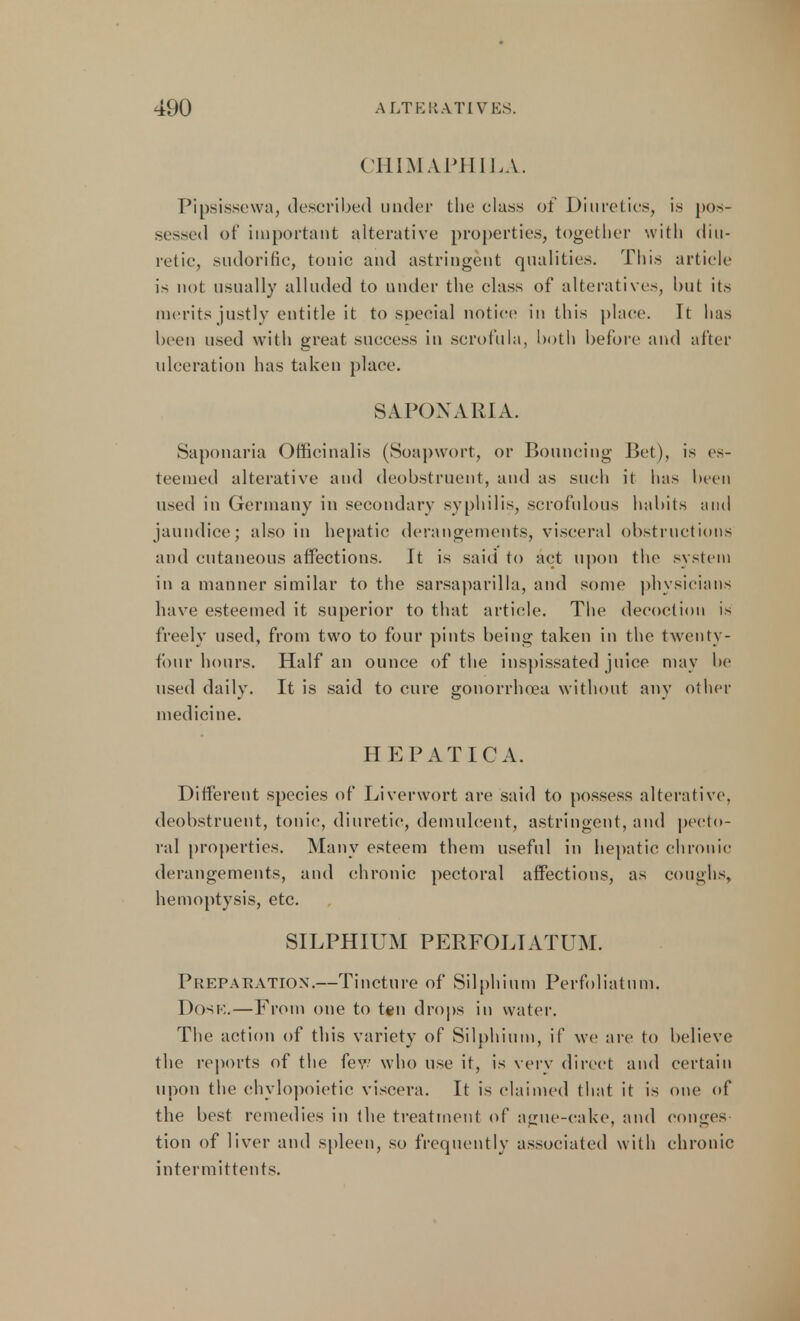 CHIMAPHILA. Pipsissewa, described under the class of Diuretics, is pos- sessed of important alterative properties, together with diu- retic, sudorific, tonic and astringent qualities. This article is not usually alluded to under the class of alteratives, but its merits justly entitle it to special notice in this place. It has been used with great success in scrofula, both before and after ulceration has taken place. SAPONARIA. Saponaria Officinalis (Soapwort, or Bouncing Bet), is es- teemed alterative and deobstruent, and as such it has been used in Germany in secondary syphilis, scrofulous habits and jaundice; also in hepatic derangements, visceral obstructions and cutaneous affections. It is said to act upon the system in a manner similar to the sarsaparilla, and some physicians have esteemed it superior to that article. The decoction is freely used, from two to four pints being taken in the twenty- four hours. Half an ounce of the inspissated juice may be used daily. It is said to cure gonorrhoea without any other medicine. HEPATIC A. Different species of Liverwort are said to possess alterative, deobstruent, tonic, diuretic, demulcent, astringent, and pecto- ral properties. Many esteem them useful in hepatic chronic derangements, and chronic pectoral affections, as coughs, hemoptysis, etc. SILPHIUM PERFOLIATUM. Preparation.—Tincture of Silphium Perforatum. Dosk.—From one to ten drops in water. The action of this variety of Silphium, if we are to believe the reports of the few who use it, is very direct and certain upon the chylopoietic viscera. It is claimed that it is one of the best remedies in the treatment of ague-cake, and conges tion of liver and spleen, so frequently associated with chronic intermittents.