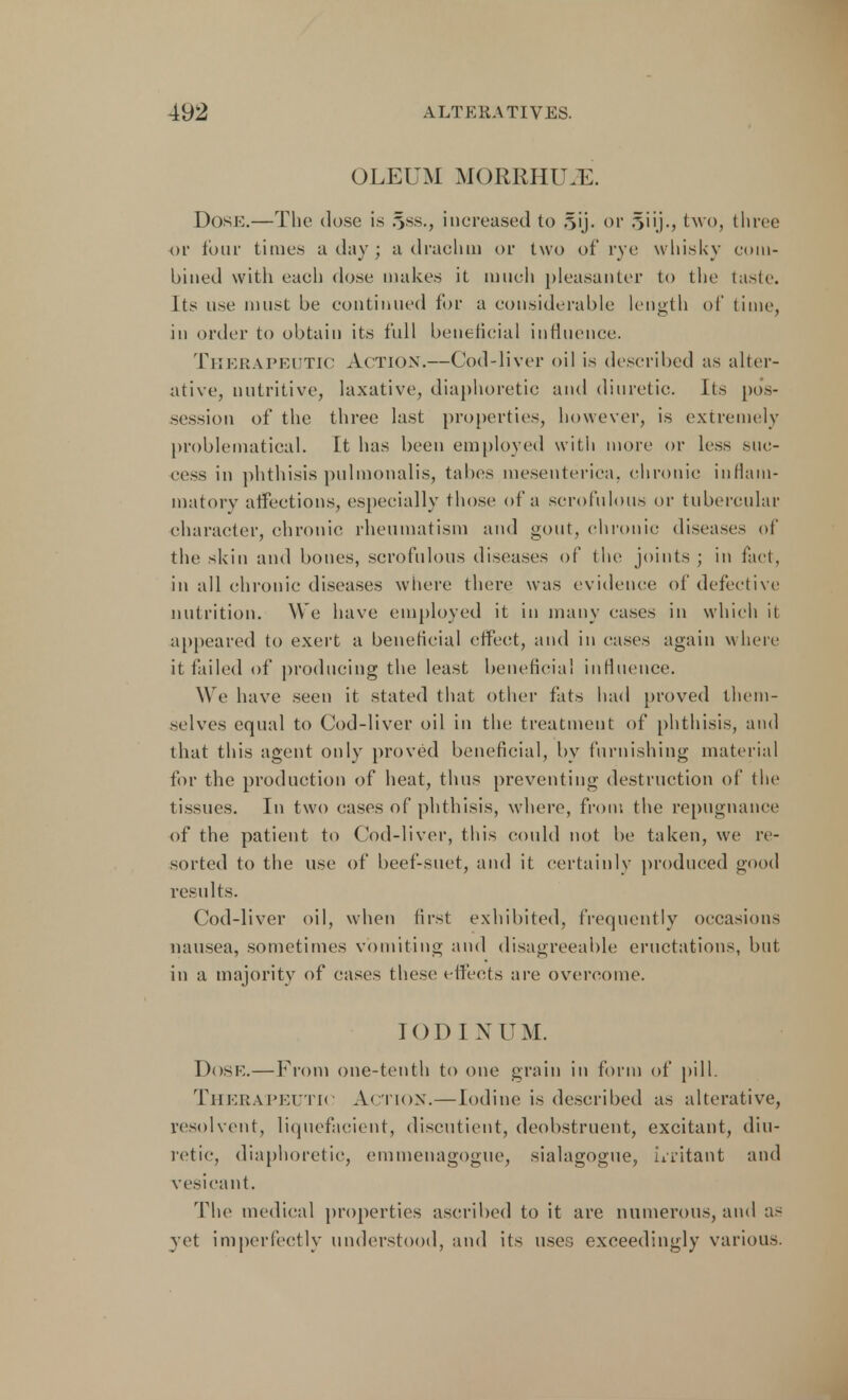 OLEUM MQRRHtLE. Dose.—The dose is §ss., increased to .^ij. or 5i'j-j two, three or tour times a day ; a drachm or two of rye whisky com- bined with each dose makes it much pleasanter to the taste. Its use must be continued for a considerable length of time, in order to obtain its full beneficial influence. THERAPEUTIC Action.—Cod-liver oil is described as alter- ative, nutritive, laxative, diaphoretic and diuretic. Its pos- session of the three last properties, however, is extremely problematical. It has been employed with more or less suc- cess in phthisis pulmonalis, tabes inesenteriea, chronic inflam- matory affections, especially those of a scrofulous or tubercular character, chronic rheumatism and gout, chronic diseases of the skin and bones, scrofulous diseases of the joints ; in fact, in all chronic diseases where there was evidence of defective nutrition. We have employed it in many cases in which it appeared to exert a beneficial effect, and in cases again where it tailed of producing the least beneficial influence. We have seen it stated that other fats had proved them- selves equal to Cod-liver oil in the treatment of phthisis, and that this agent only proved beneficial, by furnishing material for the production of heat, thus preventing destruction of the tissues. In two cases of phthisis, where, from the repugnance of the patient to Cod-liver, this could not be taken, we re- sorted to the use of beef-suet, and it certainly produced good results. Cod-liver oil, when first exhibited, frequently occasions nausea, sometimes vomiting and disagreeable eructations, but in a majority of cases these effects are overcome. IODI X U M. Dose.—From one-tenth to one grain in form of pill. THERAPEUTIC ACTION.—Iodine is described as alterative, resolvent, liquefaeient, discutient, deobstruent, excitant, diu- retic, diaphoretic, eminenagogue, sialagogue, uritant and vesicant. The medical properties ascribed to it are numerous, and as vet imperfectly understood, and its uses exceedingly various.