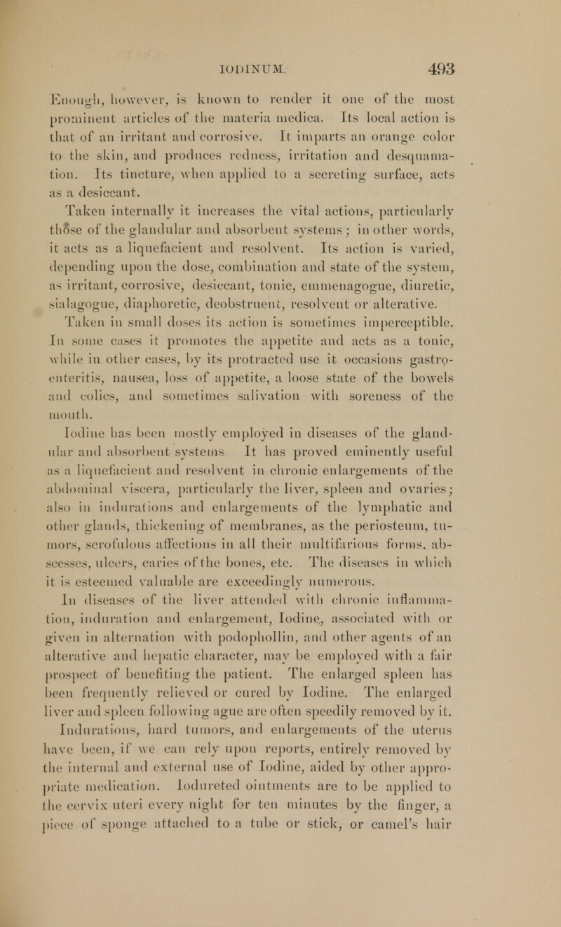 Enough, however, is known to render it one of the most prominent articles of the materia mediea. Its local action is that of an irritant and corrosive It imparts an orange color to the skin, and produces redness, irritation and desquama- tion. Its tincture, when applied to a secreting surface, acts as a desiccant. Taken internally it increases the vital actions, particularly those of the glandular and absorbent systems ; in other words, it acts as a liquefacient and resolvent. Its action is varied, depending upon the dose, combination and state of the system, as irritant, corrosive, desiccant, tonic, emmenagogue, diuretic, sialagogue, diaphoretic, deobstruent, resolvent or alterative. Taken in small doses its action is sometimes imperceptible. In some cases it promotes the appetite and acts as a tonic, while in other eases, by its protracted use it occasions gastro- enteritis, nausea, loss of appetite, a loose state of the bowels and colics, and sometimes salivation with soreness of the mouth. Iodine has been mostly employed in diseases of the gland- ular and absorbent systems It has proved eminently useful as a liquefacient and resolvent in chronic enlargements of the abdominal viscera, particularly the liver, spleen and ovaries; also in indurations and enlargements of the lymphatic and other glands, thickening of membranes, as the periosteum, tu- mors, scrofulous affections in all their multifarious forms, ab- scesses, ulcers, caries of the bones, etc. The diseases in which it is esteemed valuable arc exceedingly numerous. In diseases of the liver attended with chronic inflamma- tion, induration and enlargement, Iodine, associated with or given in alternation with podophollin, and other agents of an alterative and hepatic character, may be employed with a fair prospeel of benefiting the patient. The enlarged spleen has been frequently relieved or cured by Iodine. The enlarged liver and spleen following ague are often speedily removed by it. Indurations, hard tumors, and enlargements of the uterus have been, if we can rely upon reports, entirely removed by the internal and external use of Iodine, aided by other appro- priate medication, lodureted ointments are to be applied to the cervix uteri every night for ten minutes by the finger, a piece of sponge attached to a tube or stick, or camel's hair