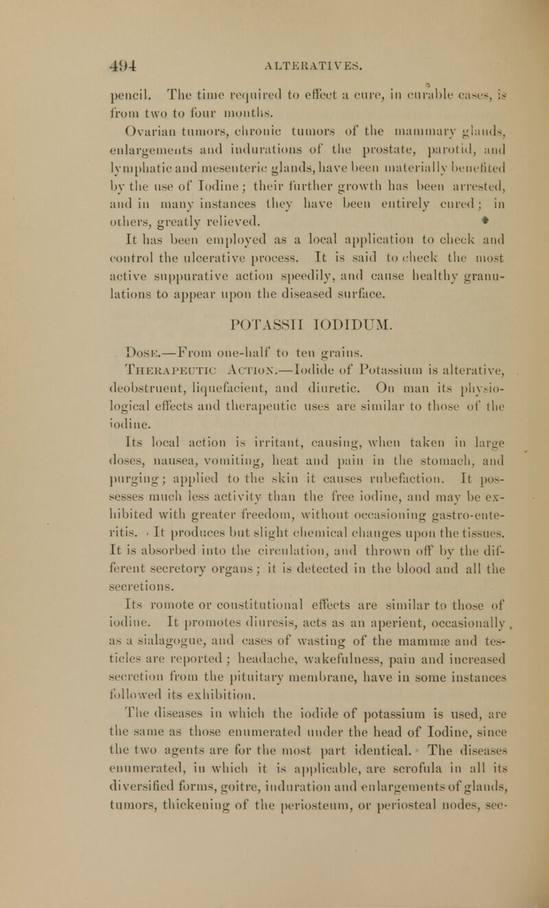 pencil. The time required to effect a cure, in curable cases, from two to lour months. Ovarian tumors, chronic tumors of the mammary glands, enlargements and indurations of the prostate, parotid, and lymphatic and mesenteric glands, have been materially benefited by the use of Iodine; their further growth has been arrested, and in many instances they have been entirely cured ; in others, greatly relieved. * It has been employed as a local application to cheek and control the ulcerative process. It is said to check the most active suppurative action speedily, and cause healthy granu- lations to appear upon the diseased surface. POTASSII IODLDUM. Dost;.—From one-half to ten grains. Therapeutic Action.—Iodide of Potassium is alterative, deobstrueut, liquefacient, and diuretic. On man its physio- logical effects and therapeutic uses are similar to those of the iodine. Its local action is irritant, causing, when taken in large doses, nausea, vomiting, heat and pain in the stomach, and purging; applied to the skin it causes rubefaction. It pos- sesses much less activity than the free iodine, and may be ex- hibited with greater freedom, without occasioning gastro-ente- ritis. ■ It produces but slight chemical changes upon the tissues. It is absorbed into the circulation, and thrown off by the dif- ferent secretory organs; it is detected in the blood and all the secretions. Its romote or constitutional effects are similar to those of iodine. It promotes diuresis, acts as an aperient, occasionally as a sialagogue, and eases of wasting of the mamma1 and tes- ticles are reported ; headache, wakefulness, pain and increased secretion from the pituitary membrane, have in some instances followed its exhibition. The diseases in which the iodide of potassium is used, are the same as those enumerated under the head of Iodine, since the two agents are for the most part identical. The diseases enumerated, in which it is applicable, are scrofula in all its diversified forms, goitre, induration and enlargements of glands, tumors, thickening of the periosteum, or periosteal nodes, sec-