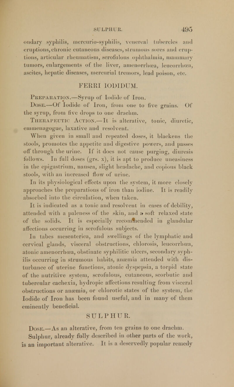 ondary syphilis, mereurio-syphilis, venereal tubercles and eruptions,chronic cutaneous diseases,'strumous sores and erup- tions, articular rheumatism, scrofulous ophthalmia, mammary tumors, enlargements of the liver, amenorrhea, leucorrhoea, ascites, hepatic diseases, mercurial tremors, lead poison, etc. FERRI IODIDUM. Preparation.—Syrup of Iodide of Iron. Dose.—Of Iodide of Iron, from one to five grains. Of the syrup, from five drops to one drachm. Therapeutic Action.— It is alterative, tonic, diuretic, emmenagogue, laxative and resolvent. When given in small and repeated doses, it blackens the stools, promotes the appetite and digestive powers, and passes off through the urine. If it does not cause purging, diuresis follows. In full doses (grs. x), it is apt to produce uneasiness in the epigastrium, nausea, slight headache, and copious black stools, with an increased How of urine. In its physiological effects upon the system, it more closely approaches the preparations of iron than iodine. It is readily absorbed into the circulation, when taken. It is indicated as a tonic and resolvent in cases of debility, attended with a paleness of the skin, and soft relaxed state of the; solids. It is especially recommended in glandular affections occurring in scrofulous subjects. In tabes mesenteric^, and swellings of the lymphatic and cervical glands, visceral obstructions, chlorosis, leucorrhoea, atonic amenorrhoea, obstinate syphilitic ulcers, secondary syph- ilis occurring in strumous habits, anaemia attended with dis- turbance of uterine functions, atonic dyspepsia, a torpid state of the nutritive system, scrofulous, cutaneous, scorbutic and tubercular cachexia, hydropic affections resulting from visceral obstructions or anaemia, or chlorotic states of the system, the Iodide of Iron has been found useful, and in many of them eminently beneficial. SULPHUR. Dose.—As an alterative, from ten grains to one drachm. Sulphur, already fully described in other parts of the work, is an important alterative. It is a deservedly popular remedy