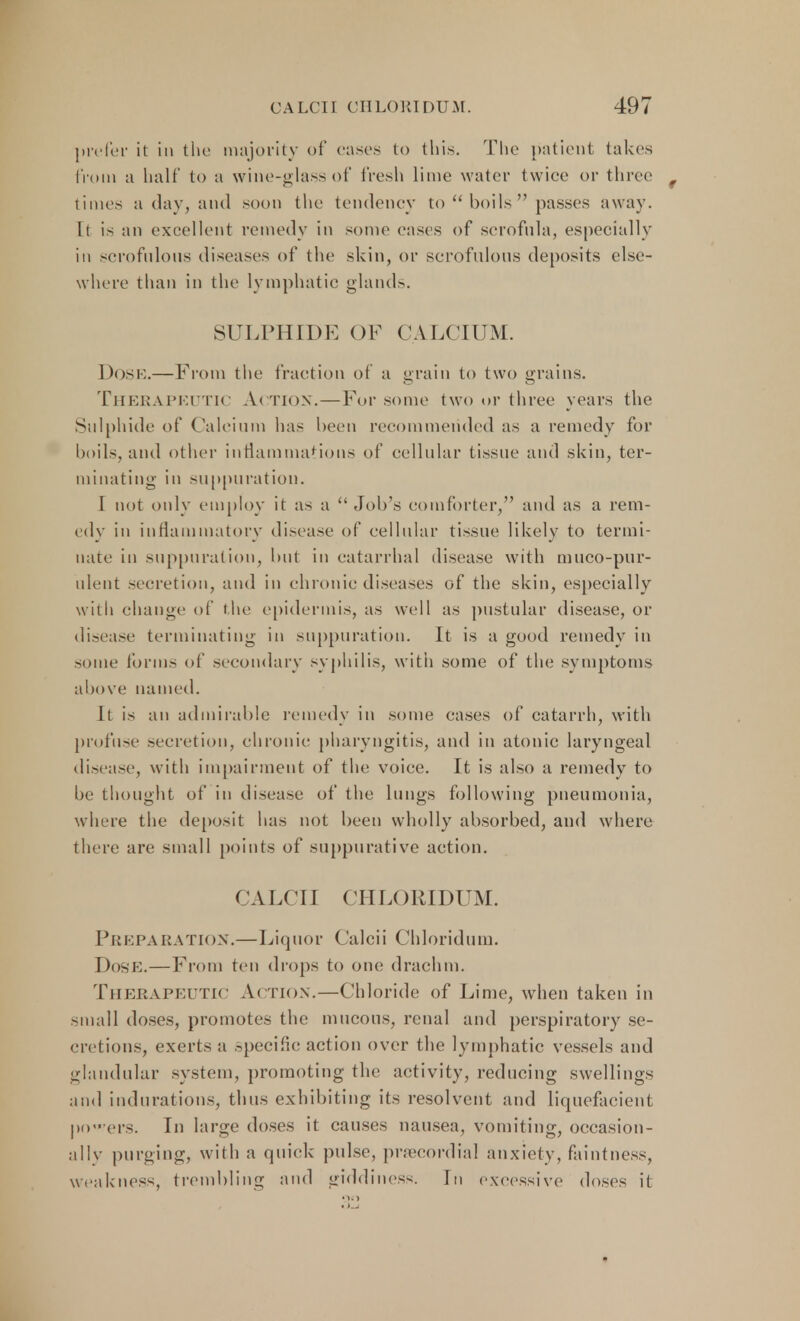 prefer it in the majority of cases to this. The patient takes from a half to a wine-glass of fresh lime water twice or three times a day, and soon the tendency to  boils  passes away. It is an excellent remedy in some eases of scrofula, especially in scrofulous diseases of the skin, or scrofulous deposits else- where than in the lymphatic glands. SULPHIDE OF CALCIUM. DOSE.—From the fraction of a grain to two grains. Therapeutic Action.—For some two or three years the Sulphide of Calcium has been recommended as a remedy for boils, and other inflammations of cellular tissue and skin, ter- minating in suppuration. I not only employ it as a Job's comforter, and as a rem- edy in inflammatory disease of cellular tissue likely to termi- nate in suppuration, but in catarrhal disease with muco-pur- ulent secretion, and in chronic diseases of the skin, especially with change of the epidermis, as well as pustular disease, or disease terminating in suppuration. It is a good remedy in some forms of secondary syphilis, with some of the symptoms above named. It is an admirable remedy in some cases of catarrh, with profuse secretion, chronic pharyngitis, and in atonic laryngeal disease, with impairment of the voice. It is also a remedy to be thought of in disease of the lungs following pneumonia, where the deposit has not been wholly absorbed, and where there are small points of suppurative action. CALCII CHLORIDUM. Preparation.—Liquor Calcii Chloridum. Dose.—From ten drops to one drachm. Therapeutic Action.—Chloride of Lime, when taken in small doses, promotes the mucous, renal and perspiratory se- cret ions, exerts a specific action over the lymphatic vessels and glandular system, promoting the activity, reducing swellings and indurations, thus exhibiting its resolvent and liquefacient powers. In large doses it causes nausea, vomiting, occasion- ally purging, with a quick pulse, precordial anxiety, faintness, weakness, trembling and giddiness. In excessive doses i(