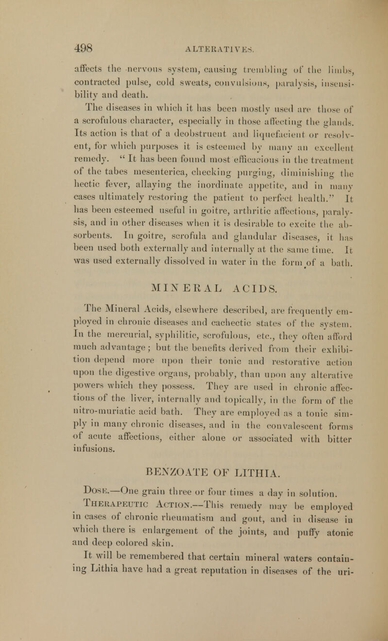 affects the nervous system, causing trembling of the limbs, contracted pulse, cold sweats, convulsions, paralysis, insensi- bility and death. The diseases in which it has been mostly used are those of a scrofulous character, especially in those affecting the glands. Its action is that of a deobstruent and liquefacient or resolv- ent, for which purposes it is esteemed by many an excellent remedy.  It has been found most efficacious in the treatment of the tabes mesenterica, checking purging, diminishing the hectic fever, allaying the inordinate appetite, and in many cases ultimately restoring the patient to perfect health. It has been esteemed useful in goitre, arthritic affections, paraly- sis, and in other diseases when it is desirable to excite the ab- sorbents. In goitre, scrofula and glandular diseases, it has been used both externally and internally at the same time. It was used externally dissolved in water in the form of a bath. MINERAL ACIDS. The Mineral Acids, elsewhere described, are frequently em- ployed in chronic diseases and cachectic states of the system. In the mercurial, syphilitic, scrofulous, etc., they often afford much advantage; but the benefits derived from their exhibi- tion depend more upon their tonic and restorative action upon the digestive organs, probably, than upon any alterative powers which they possess. They are used in chronic affec- tions of the liver, internally and topically, in the form of the nitro-muriatic acid bath. They are employed as a tonic sim- ply in many chronic diseases, and in the convalescent forms of acute affections, either alone or associated with bitter infusions. BEXZOATE OF LITHIA. Do.sk.—One grain three or four times a day in solution. Therapeutic Action.—This remedy may be employed in cases of chronic rheumatism and gout, and in disease in which there is enlargement of the joints, and puffy atonic and deep colored skin. It will be remembered that certain mineral waters contain- ing Lithia have had a great reputation in diseases of the uri-