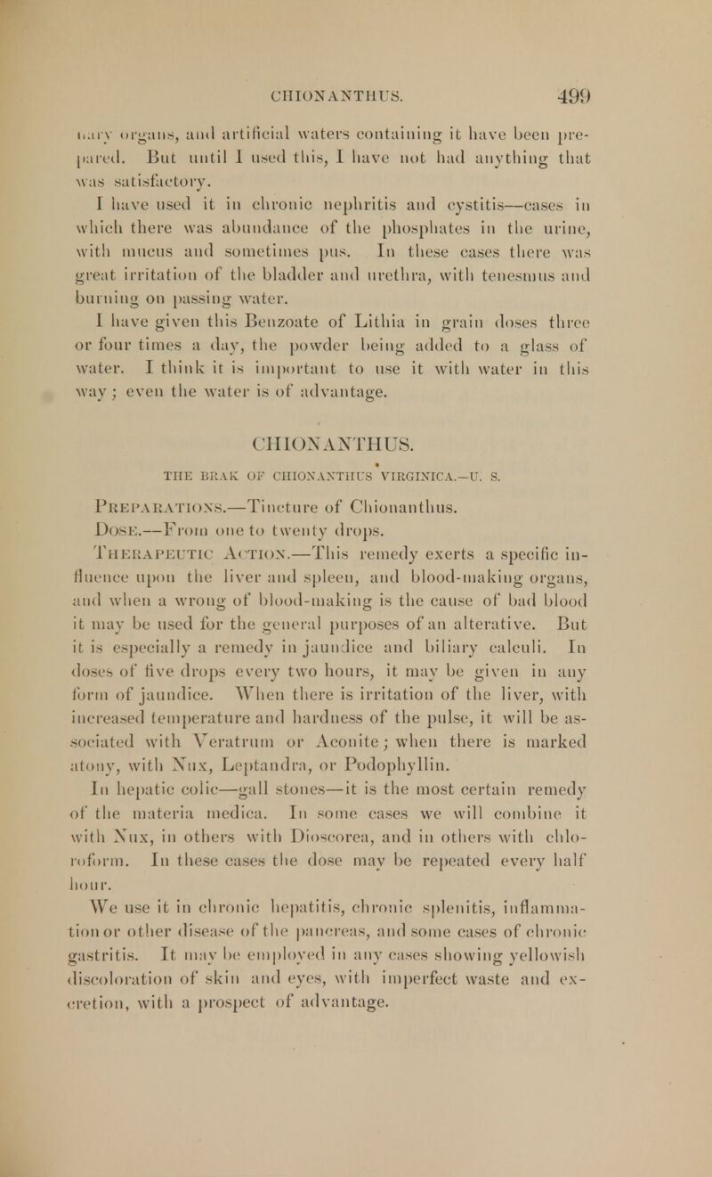 hury organs, ami artificial waters containing it have been pre- pared. But until 1 used this, 1 have not had anything that was satisfactory. I have used it in chronic nephritis and cystitis—cases in which there was abundance of the phosphates in the urine, with mucus and sometimes pus. In these cases there was great irritation of the bladder and urethra, with tenesmus and burning on passing water. I have given this Benzoate of Lithia in grain doses three or four times a day, the powder being added to a glas-, of water. I think it is important to use it with water in this way ; even the water is of advantage. CHION ANTHUS. TIIE BRAIv OF CHIOXAXTHUS VIRGINICA.—U. S. Preparations.—Tincture of Chionanthus. DOSE.—From one to twenty drops. Therapeutic Action.—This remedy exerts a specific in- fluence upon the liver and spleen, and blood-making organs, and when a wrong of blood-making is the cause of bad blood it may be used for the general purposes of an alterative. But it is especially a remedy in jaundice and biliary calculi. In doses of five drops every two hours, it may be given in any form of jaundice. When there is irritation of the liver, with increased temperature and hardness of the pulse, it will be as- sociated with Veratrum or Aconite; when there is marked atony, with Xtix, Leptandra, or Podophyllin. In hepatic colic—gall stones—it is the most certain remedy of the materia medica. In some cases we will combine it with Xux, in others with Dioscorea, and in others with chlo- roform. In these cases the dose may be repeated every half hour. We use it in chronic hepatitis, chronic; splenitis, inflamma- tion or other disease of the pancreas, and some cases of chronic gastritis. It may be employed in any eases showing yellowish discoloration of skin and eyes, with imperfect waste and ex- cretion, with a prospect of advantage.