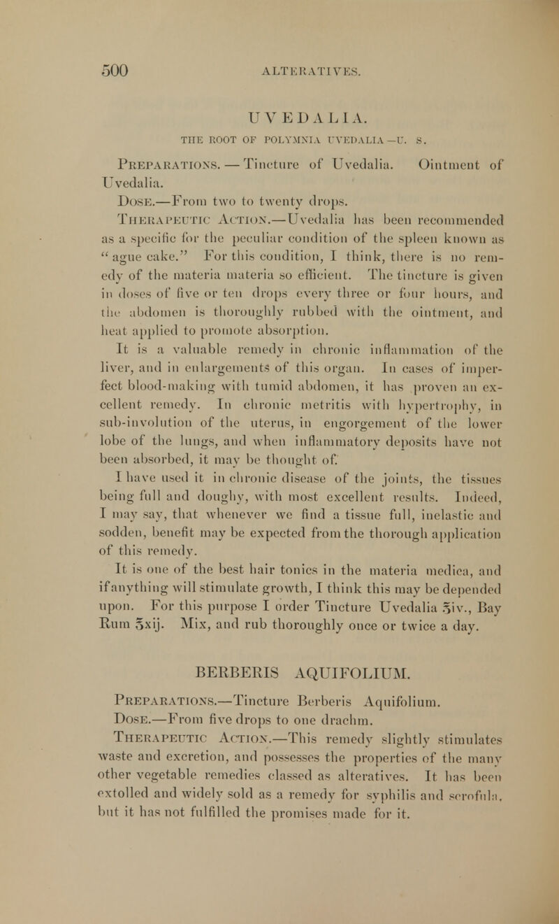UVEDALIA. TITE ROOT OF POLYMNIA UVEDALIA — U. 8, Preparations. — Tincture of Uvedalia. Ointment of Uvedalia. Dose.—From two to twenty drops. Therapeutic Action.—Uvedalia lias been recommended as a specific for the peculiar condition of the spleen known as  ague cake. For this condition, I think, there is no rem- edy of the materia materia so efficient. The tincture is given in doses of five or ten drops every three or four hours, and the abdomen is thoroughly rubbed with the ointment, and heat applied to promote absorption. It is a valuable remedy in chronic inflammation of the liver, and in enlargements' of this organ. In cases of imper- fect blood-making with tumid abdomen, it has proven an ex- cellent remedy. In chronic metritis with hypertrophy, in sub-involution of the uterus, in engorgement of the lower lobe of the lungs, and when inflammatory deposits have not been absorbed, it may be thought of. I have used it in chronic disease of the joints, the tissues being full and doughy, with most excellent results. Indeed, I may say, that whenever we find a tissue full, inelastic and sodden, benefit may be expected from the thorough application of this remedy. It is one of the best hair tonics in the materia mediea, and if anything will stimulate growth, I think this may be depended upon. For this purpose I order Tincture Uvedalia §iv., Bay Rum 5xij. Mix, and rub thoroughly once or twice a day. BERBERIS AQUIFOLIUM. Preparations.—Tincture Berberis Aquifolium. Dose.—From five drops to one drachm. Therapeutic Action.—This remedy slightly stimulates waste and excretion, and possesses the properties of the many other vegetable remedies classed as alteratives. It has been extolled and widely sold as a remedy for syphilis and scrofula, but it has not fulfilled the promises made for it.
