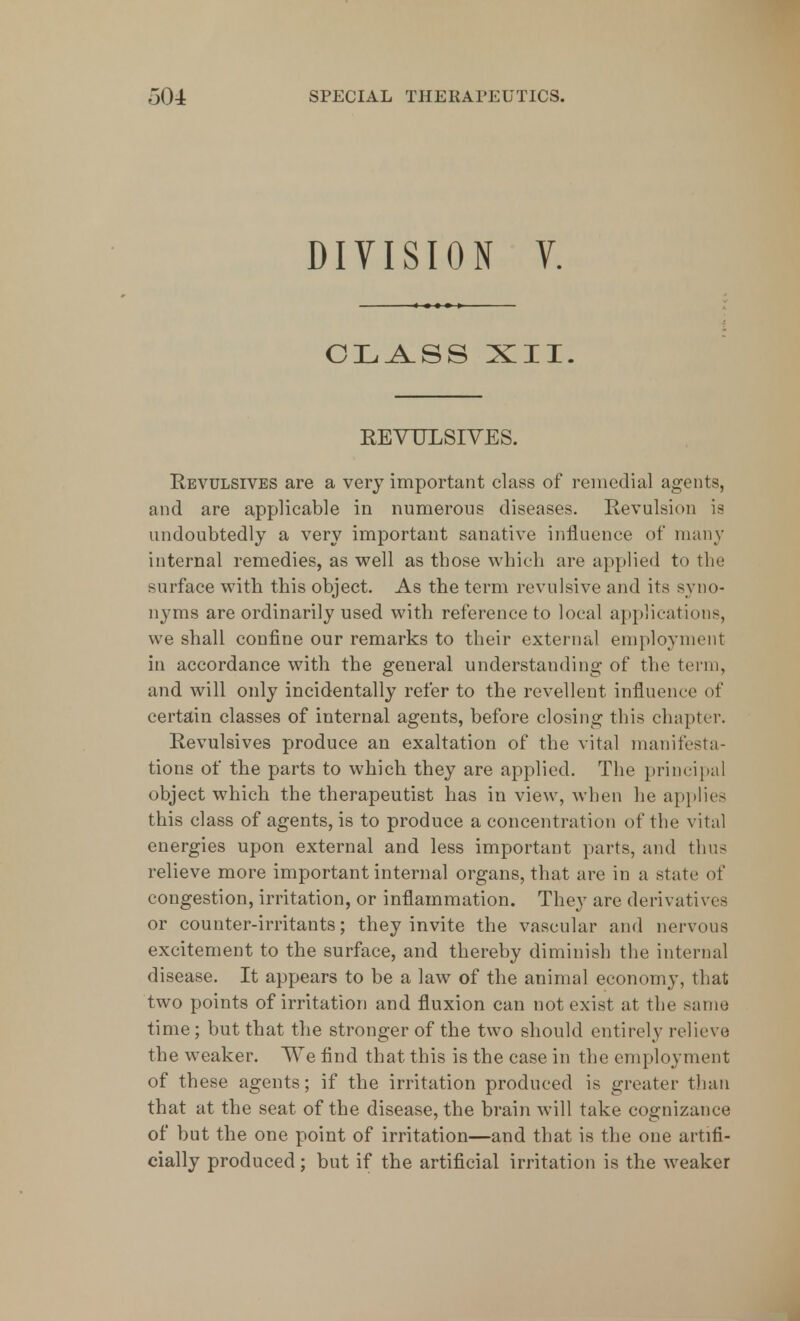 DIVISION V. CLASS XII. KEVULSIVES. Revulsives are a very important class of remedial agents, and are applicable in numerous diseases. Revulsion is undoubtedly a very important sanative influence of many internal remedies, as well as those which are applied to the surface with this object. As the term revulsive and its syno- nyms are ordinarily used with reference to local applications, we shall confine our remarks to their external employment in accordance with the general understanding of the term, and will only incidentally refer to the revellent influence of certain classes of internal agents, before closing this chapter. Revulsives produce an exaltation of the vital manifesta- tions of the parts to which they are applied. The principal object which the therapeutist has in view, when he applies this class of agents, is to produce a concentration of the vital energies upon external and less important parts, and thus relieve more important internal organs, that are in a state of congestion, irritation, or inflammation. They are derivatives or counter-irritants; they invite the vascular and nervous excitement to the surface, and thereby diminish the internal disease. It appears to be a law of the animal economy, that two points of irritation and fluxion can not exist at the same time ; but that the stronger of the two should entirely relieve the weaker. We find that this is the case in the employment of these agents; if the irritation produced is greater than that at the seat of the disease, the brain will take cognizance of but the one point of irritation—and that is the one artifi- cially produced; but if the artificial irritation is the weaker