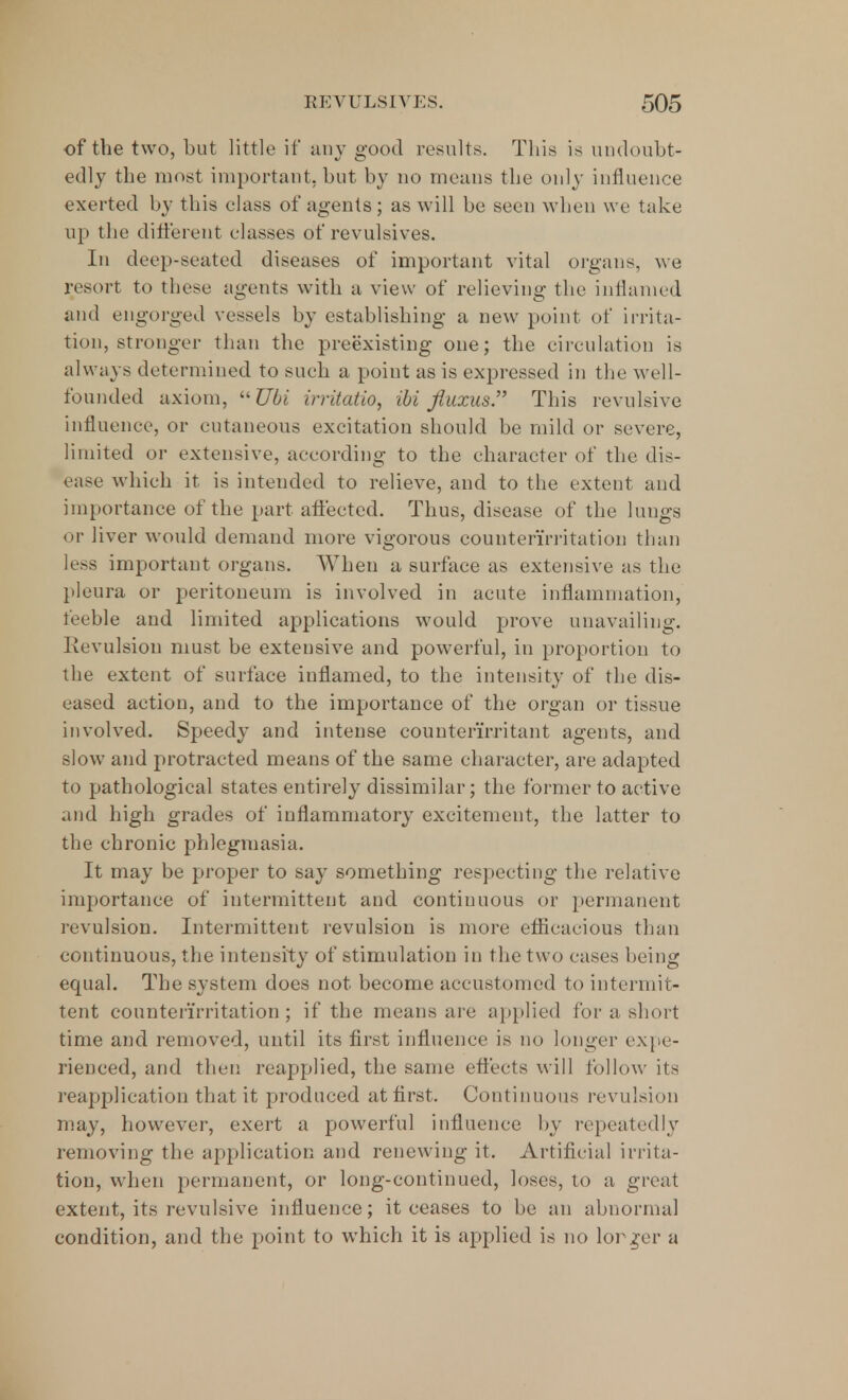 of the two, but little if any good results. This is undoubt- edly the most important, but by no means the only influence exerted by this class of agents; as will be seen when we take up the different classes of revulsives. In deep-seated diseases of important vital organs, we resort to these agents with a view of relieving the inflamed and engorged vessels by establishing a new point of irrita- tion, stronger than the preexisting one; the circulation is always determined to such a point as is expressed in the well- founded axiom, Ubi irritatio, ibi fluxus. This revulsive influence, or cutaneous excitation should be mild or severe, limited or extensive, according to the character of the dis- ease which it is intended to relieve, and to the extent and importance of the part affected. Thus, disease of the lungs or liver would demand more vigorous counterirritation than less important organs. When a surface as extensive as the pleura or peritoneum is involved in acute inflammation, feeble and limited applications would prove unavailing. Revulsion must be extensive and powerful, in proportion to the extent of surface inflamed, to the intensity of the dis- eased action, and to the importance of the organ or tissue involved. Speedy and intense counter'irritant agents, and slow and protracted means of the same character, are adapted to pathological states entirely dissimilar; the former to active and high grades of inflammatory excitement, the latter to the chronic phlegmasia. It may be proper to say something respecting the relative importance of intermittent and continuous or permanent revulsion. Intermittent revulsion is more efficacious than continuous, the intensity of stimulation in the two cases being equal. The system does not become accustomed to intermit- tent counterirritation; if the means are applied for a short time and removed, until its first influence is no longer expe- rienced, and then reapplied, the same effects will follow its reapplication that it produced at first. Continuous revulsion may, however, exert a powerful influence by repeatedly removing the application and renewing it. Artificial irrita- tion, when permanent, or long-continued, loses, to a great extent, its revulsive influence; it ceases to be an abnormal condition, and the point to which it is applied is no lor ^er a