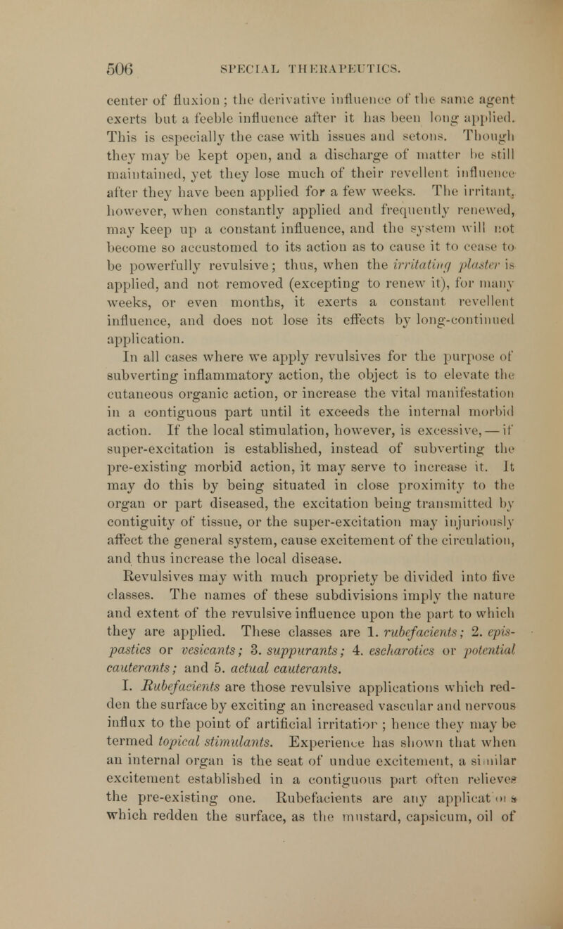 center of fluxion ; the derivative influence of the same agent exerts but a feeble influence after it has been long applied. This is especially the case with issues and setons. Though they may be kept open, and a discharge of matter be still maintained, yet they lose much of their revellent influence after they have been applied for a few weeks. The irritant, however, when constantly applied and frequently renewed, may keep up a constant influence, and the system will not become so accustomed to its action as to cause it to cease to be powerfully revulsive; thus, when the irritating plaster is applied, and not removed (excepting to renew it), for many weeks, or even months, it exerts a constant revellent influence, and does not lose its effects by long-continued application. In all cases where we apply revulsives for the purpose of subverting inflammatory action, the object is to elevate the cutaneous organic action, or increase the vital manifestation in a contiguous part until it exceeds the internal morbid action. If the local stimulation, however, is excessive, — if super-excitation is established, instead of subverting the pre-existing morbid action, it may serve to increase it. It may do this by being situated in close proximity to the organ or part diseased, the excitation being transmitted by contiguity of tissue, or the super-excitation may injuriously affect the general system, cause excitement of the circulation, and thus increase the local disease. Revulsives may with much propriety be divided into five classes. The names of these subdivisions imply the nature and extent of the revulsive influence upon the part to which they are applied. These classes are 1. rubefacients; 2. epis- pastics or vesicants; 3. suppurants; 4. escharotics or potential cauterants; and 5. actual cauterants. I. Rubefacients are those revulsive applications which red- den the surface by exciting an increased vascular and nervous influx to the point of artificial irritation ; hence they may he termed topical stimulants. Experience has shown that when an internal organ is the seat of undue excitement, a similar excitement established in a contiguous part often relieves the pre-existing one. Rubefacients are any applicat :oi » which redden the surface, as the mustard, capsicum, oil of