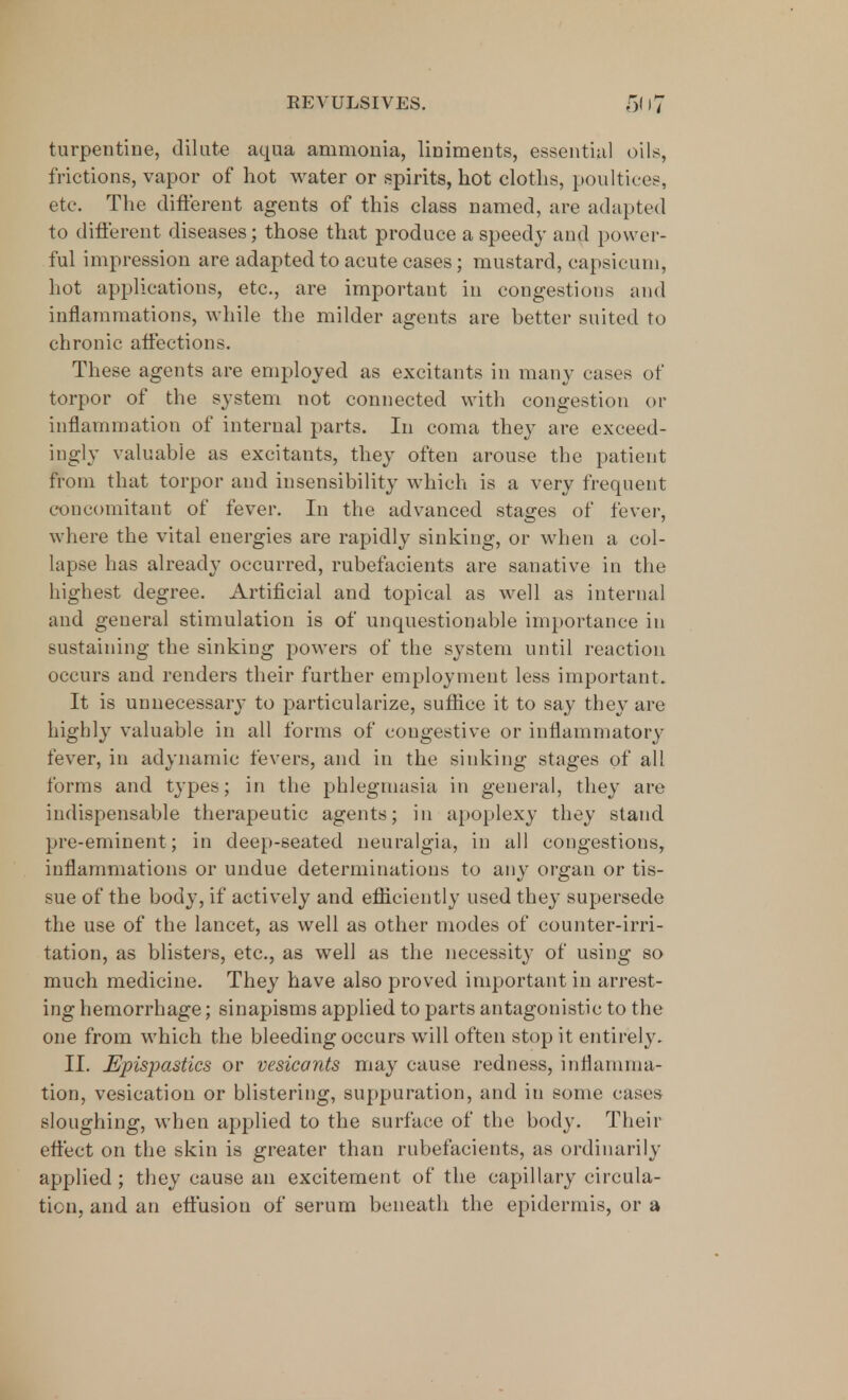 turpentine, dilute aqua ammonia, liniments, essential oils, frictions, vapor of hot water or spirits, hot cloths, poultices, etc. The different agents of this class named, are adapted to different diseases; those that produce a speedy and power- ful impression are adapted to acute cases; mustard, capsicum, hot applications, etc., are important in congestions and inflammations, while the milder agents are better suited to chronic affections. These agents are employed as excitants in many cases of torpor of the system not connected with congestion or inflammation of internal parts. In coma they are exceed- ingly valuable as excitants, they often arouse the patient from that torpor and insensibility which is a very frequent concomitant of fever. In the advanced stages of fever, where the vital energies are rapidly sinking, or when a col- lapse has already occurred, rubefacients are sanative in the highest degree. Artificial and topical as well as internal and general stimulation is of unquestionable importance in sustaining the sinking powers of the system until reaction occurs and renders their further employment less important. It is unnecessary to particularize, suffice it to say they are highly valuable in all forms of cougestive or inflammatory fever, in adynamic fevers, and in the sinking stages of all forms and types; in the phlegmasia in general, they are indispensable therapeutic agents; in apoplexy they stand pre-eminent; in deep-seated neuralgia, in all congestions, inflammations or undue determinations to any organ or tis- sue of the body, if actively and efficiently used they supersede the use of the lancet, as well as other modes of counter-irri- tation, as blisters, etc., as well as the necessity of using so much medicine. They have also proved important in arrest- ing hemorrhage; sinapisms applied to parts antagonistic to the one from which the bleeding occurs will often stop it entirely. II. Epispastics or vesicants may cause redness, inflamma- tion, vesication or blistering, suppuration, and in some cases sloughing, when applied to the surface of the body. Their effect on the skin is greater than rubefacients, as ordinarily applied; they cause an excitement of the capillary circula- tion, and an effusion of serum beneath the epidermis, or a