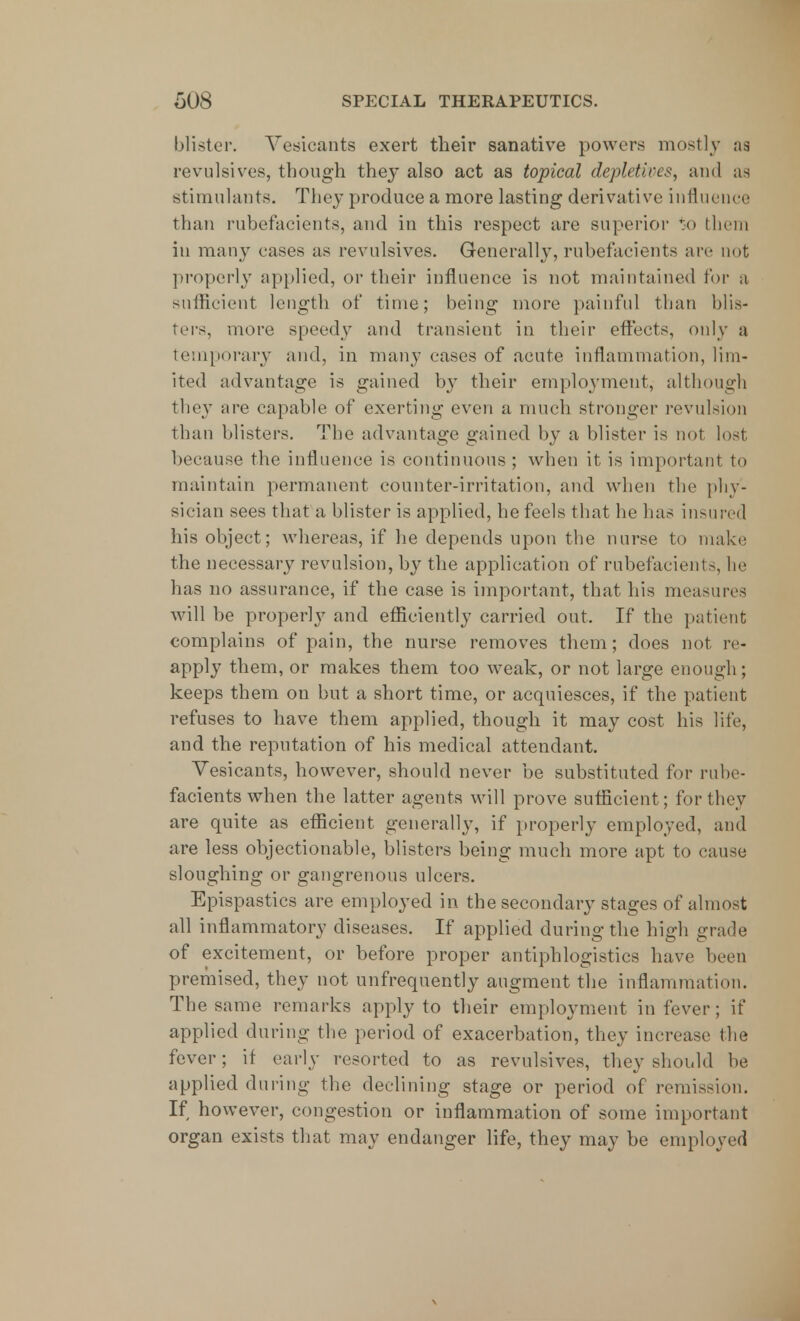 blister. Vesicants exert their sanative powers mostly as revulsives, though they also act as topical depletives, and as stimulants. They produce a more lasting derivative influence than rubefacients, and in this respect are superior to them in many cases as revulsives. Generally, rubefacients are not properly applied, or their influence is not maintained for a sufficient length of time; being more painful than blis- ters, more speedy and transient in their effects, only a temporary and, in many cases of acute inflammation, lim- ited advantage is gained by their employment, although they are capable of exerting even a much stronger revulsion than blisters. The advantage gained by a blister is not lost because the influence is continuous ; when it is important to maintain permanent counter-irritation, and when the phy- sician sees that a blister is applied, he feels that he has insured his object; whereas, if lie depends upon the nurse to make the necessary revulsion, by the application of rubefacients, he has no assurance, if the case is important, that his measures will be proper!}7 and efficiently carried out. If the patient complains of pain, the nurse removes them; does not re- apply them, or makes them too weak, or not large enough; keeps them on but a short time, or acquiesces, if the patient refuses to have them applied, though it may cost his life, and the reputation of his medical attendant. Vesicants, however, should never be substituted for rube- facients when the latter agents will prove sufficient; for they are quite as efficient generally, if properly employed, and are less objectionable, blisters being much more apt to cause sloughing or gangrenous ulcers. Epispastics are employed in the secondary stages of almost all inflammatory diseases. If applied during the high grade of excitement, or before proper antiphlogistics have been premised, they not unfrequently augment the inflammation. The same remarks apply to their employment in fever; if applied during the period of exacerbation, they increase the fever; if early resorted to as revulsives, they should be applied during the declining stage or period of remission. If however, congestion or inflammation of some important organ exists that may endanger life, they may be employed