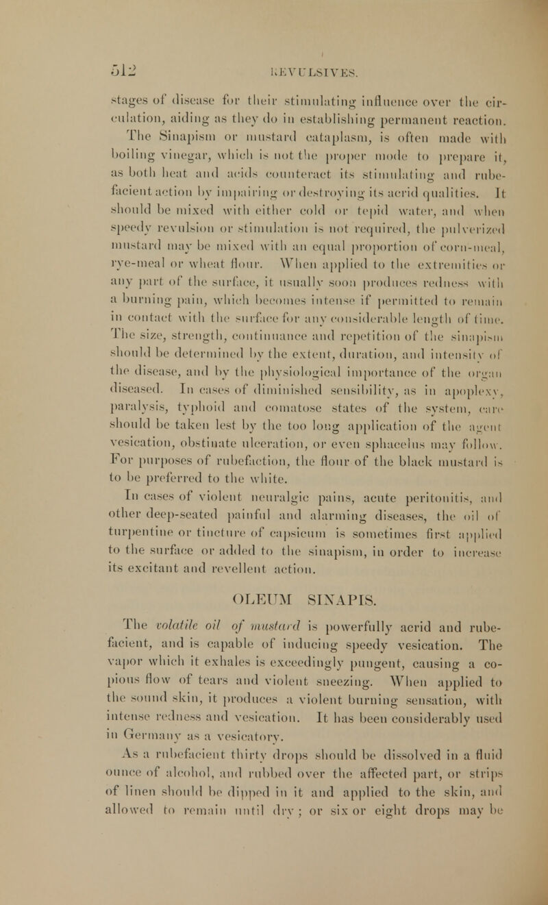 stages of disease for their stimulating influence over the cir- culation, aiding as they do in establishing permanent reaction. The Sinapism or mustard cataplasm, is often made with boiling vinegar, which is not the proper mode to prepare it, as both heat and acids counteract its stimulating and rube- facient action by impairing or destroying its acrid qualities. ll should be mixed with either cold or tepid water, and when speedy revulsion or stimulation is not required, the pulverized mustard may be mixed with an equal proportion of corn-meal, rye-meal or wheat Hour. When applied to the extremities or any part of the surface, it usually soon produces redness with a burning pain, which becomes intense if permitted to remain in contact with the surface for any considerable length of time. 1 he size, strength, continuance and repetition of the simipism should be determined by the extent, duration, and intensity of the disease, and by the physiological importance of the organ diseased. In cases of diminished sensibility, as in apoplexy, paralysis, typhoid and comatose states of the system, care should be taken lest by the too long application of the agenl vesication, obstinate ulceration, or even sphacelus may follow . For purposes of rubefaction, the Hour of the black mustard is to be preferred to the white. In eases of violent neuralgic pains, acute peritonitis, and other deep-seated painful and alarming diseases, the oil of turpentine or tincture of capsicum is sometimes first applied to the surface or added to the sinapism, in order to increase its excitant and revellent action. OLEUM SIXAPIS. The volatile oil of mustard is powerfully acrid and rube- facient, and is capable of inducing speedy vesication. The vapor which it exhales is exceedingly pungent, causing a co- pious How of tears and violent sneezing. When applied to the sound skin, it produces a violent burning sensation, with intense redness and vesication. It has been considerably used in Germany as a vesicatory. As a rubefacient thirty drops should be dissolved in a fluid ounce of alcohol, and rubbed over the affected part, or strip- of linen should be dipped in it and applied to the skin, and allowed to remain until dry ; or six or eight drops may be