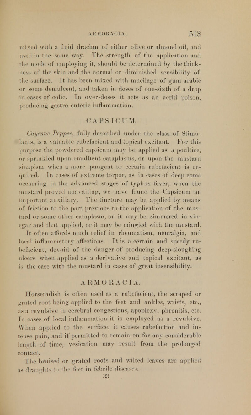 mixed with a fluid drachm of either olive or almond oil, and used in the .same way. The strength of the application and the modi' of employing it, should be determined by the thick- ness of the skin and the normal or diminished sensibility of the surface. It has been mixed with mucilage of gum arabic or some demulcent, and taken in doses of one-sixth of a drop in cases of colic. In over-doses it acts as an acrid poison, producing gastro-enteric inflammation. CAPSICUM. ( 'ayenne Pepper, fully described under the class of Stimu- lants, is a valuable rubefacient and topical excitant. For this purpose the powdered capsicum may be applied as a poultice, or sprinkled upon emollient cataplasms, or upon the mustard sinapism when a more pungent or certain rubefacient is re- quired. In cases of extreme torpor, as in cases of deep coma occurring in the advanced stages of typhus fever, when the mustard proved unavailing, we have found the Capsicum an important auxiliary. The tincture may be applied by means of friction to the part previous to the application of the mus- tard or some other cataplasm, or it may be simmered in vin- egar and that applied, or it may be mingled with the mustard. It often affords much relief in rheumatism, neuralgia, and local inflammatory affections. It is a certain and speedy ru- befacient, devoid of the danger of producing deep-sloughing ulcers when applied as a derivative and topical excitant, as is the case with the mustard in (rases of great insensibility. ARMOR AC I A. Horseradish is often used as a rubefacient, the scraped or grated root being applied to the feet and ankles, wrists, etc., as a revulsive in cerebral congestions, apoplexy, phrenitis, etc. En cases of local inflammation it is employed as a revulsive. When applied to the surface, it causes rubefaction and in- tense pain, and if permitted to remain on for any considerable length of time, vesication may result from the prolonged contact. The bruised or grated roots and wilted leaves are applied as draughts to the feet in febrile diseases. 33