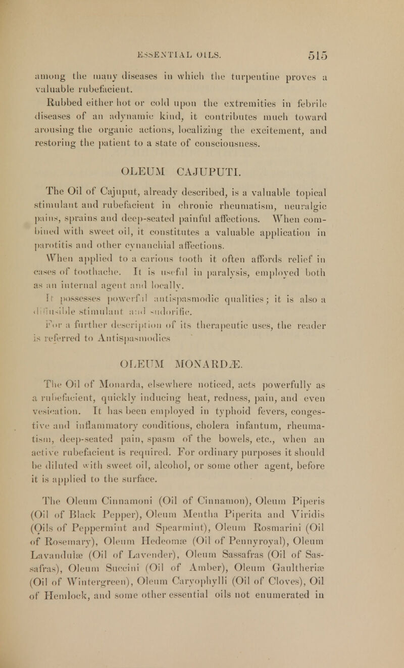 among the many diseases in which the turpentine proves a valuable rubefacient. Rubbed either hot or cold upon the extremities in febrile diseases of an adynamic: kind, it contributes much toward arousing the organic actions, localizing the excitement, and restoring the patient to a state of consciousness. OLEUM CAJUPUTI. The Oil of Cajuput, already described, is a valuable topical stimulant and rubefacient in chronic rheumatism, neuralgic pains, sprains and deep-seated painful affections. When com- bined with sweet oil, it constitutes a valuable application in parotitis and other cynanchial affections. When applied to a carious tooth it often affords relief in eases of toothache. It is useful in paralysis, employed both as an internal agent and locallv. i possesses powerful antispasmodic qualities; it is also a diffusible stimulant and sudorific. For a further description of its therapeutic uses, the reader is referred to Antispasmodics OLEUM MOXARD.E. The Oil of Monarda, elsewhere noticed, acts powerfully as a rubefacient, quickly inducing heat, redness, pain, and even vesication. It has been employed in typhoid fevers, conges- tive and inflammatory conditions, cholera infantum, rheuma- tism, deep-seated pain, spasm of the bowels, etc., when an active rubefacient is required. For ordinary purposes it should be diluted with sweet oil, alcohol, or some other agent, before it is applied to the surface. The Oleum Cinnamoni (Oil of Cinnamon), Oleum Piperis (Oil of Black Pepper), Oleum Mentha Piperita and Viridis (Oils of Peppermint and Spearmint), Oleum Rosmarini (Oil of Rosemary), Oleum Hedeomae (Oil of Pennyroyal), Oleum Lavandula' (Oil of Lavender), Oleum Sassafras (Oil of Sas- safras), Oleum Succini (Oil of Amber), Oleum Gaultherise (Oil of Wintergrcen), Oleum Caryophylli (Oil of Cloves), Oil of Hemlock, and some other essential oils not enumerated in