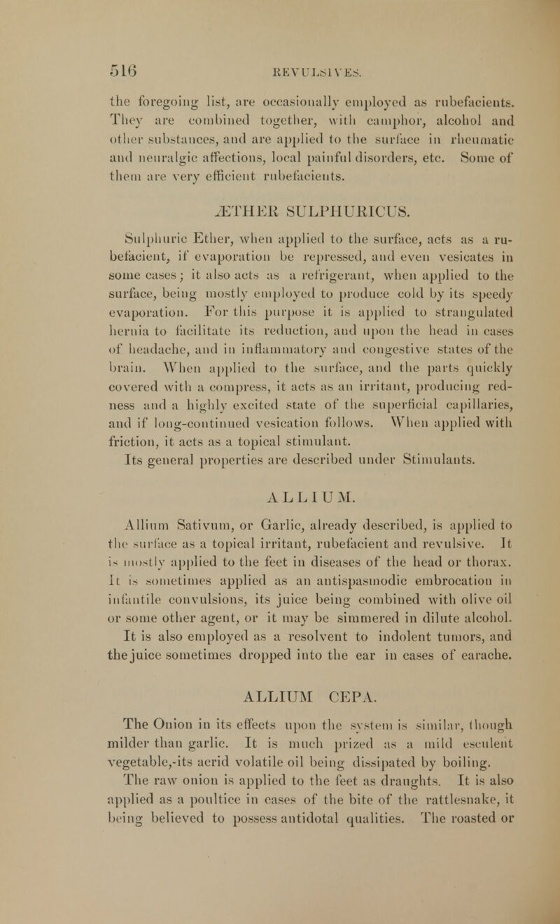 the foregoing list, are occasionally employed as rubefacients. They are combined together, with camphor, alcohol and other substances, and are applied to the surface in rheumatic and neuralgic affections, local painful disorders, etc. Some of them are very efficient rubefacients. .ETHER SULPHURICUS. Sulphuric Ether, when applied to the surface, acts as a ru- befacient, if evaporation be repressed, and even vesicates in some cases; it also acts as a refrigerant, when applied to the surface, being mostly employed to produce cold by its speedy evaporation. For this purpose it is applied to strangulated hernia to facilitate its reduction, and upon the head in cases of headache, and in inflammatory and congestive states of the brain. When applied to the surface, and the parts quickly covered with a compress, it acts as an irritant, producing red- ness and a highly excited state of the superficial capillaries, and if long-continued vesication follows. When applied with friction, it acts as a topical stimulant. Its general properties arc described under Stimulants. ALLIUM. Allium Sativum, or Garlic, already described, is applied to the surface as a topical irritant, rubefacient and revulsive. Jt is mostly applied to the feet in diseases of the head or thorax. It is sometimes applied as an antispasmodic embrocation in infantile convulsions, its juice being combined with olive oil or some other agent, or it may be simmered in dilute alcohol. It is also employed as a resolvent to indolent tumors, and the juice sometimes dropped into the ear in cases of earache. ALLIUM CEPA. The Onion in its effects upon the system is similar, 1 hough milder than garlic. It is much prized as a mild esculent vegetabltyits acrid volatile oil being dissipated by boiling. The raw onion is applied to the feet as draughts. It is also applied as a poultice in cases of the bite of the rattlesnake, it being believed to possess antidotal qualities. The roasted or