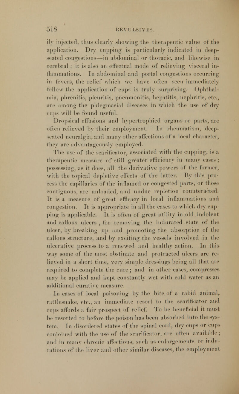 ily injected, thus clearly .showing the therapeutic value of the application. Dry cupping is particularly indicated in deep- seated congestions—in abdominal or thoracic, and likewise in cerebral ; it is also an effectual mode of relieving visceral in- flammations. In abdominal and portal congestions occurring in fevers, the relief which we have often seen immediately follow the application of cups is truly surprising. Ophthal- mia, phrenitis, pleuritis, pneumonitis, hepatitis, nephritis, etc., are among the phlegmasia! diseases in which the use of dry cups will be found useful. Dropsical effusions and hypertrophied organs or parts, are often relieved by their employment. In rheumatism, deep- seated neuralgia, and many other affections of a local character, they are advantageously employed. The use of the scarificator, associated with the cupping, is a therapeutic measure of still greater efficiency in many cases ; possessing, as it does, all the derivative powers of the former, with (he topical depletive effects of the latter. By this pro- cess the capillaries of the inflamed or congested parts, or those contiguous, are unloaded, and undue repletion counteracted. It is a measure of great efficacy in local inflammations and congestion. It is appropriate in all the cases to which dry cup ping is applicable. It is often of great utility in old indolent and callous ulcers , for removing the indurated state of the ulcer, by breaking up and promoting the absorption of the callous structure, and by exciting the vessels involved in the ulcerative process to a renewed and healthy action. In this way some of the most obstinate and protracted ulcers are re- lieved in a short time, very simple dressings being all that are required to complete the cure; and in other cases, compresses may be applied and kept constantly wet with cold water as an additional curative measure. In cases of local poisoning by the bite of a rabid animal, rattlesnake, etc., an immediate resort to the scarificator and cups affords a fair prospect of relief. To be beneficial it must be resorted to before the poison has been absorbed into the sys- tem. In disordered states of the spinal cord, dry cups or cups conjoined with the use of the scarificator, are often available ; and in many chronic affections, such as enlargements or indu- rations of the liver and other similar diseases, the employment