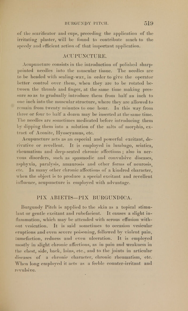 of the scarificator and cups, preceding the application of the irritating plaster, will be found to contribute much to the speedv and efficient action of that important application. ACUPUNCTURE. Aoupuncture consists in the introduction of polished sharp- pointed needles into the muscular tissue. The needles are to be headed with sealing-wax, in order to give the operator better control over them, when they are to be rotated be- tween the thumb and finger, at the same time making pres- sure so as to gradually introduce them from half an inch to one inch into the muscular structure, where they are allowed to remain from twenty minutes to one hour. In this way from three or four to half a dozen may be inserted at the same time. The needles are sometimes medicated before introducing; them by dipping them into a solution of the salts of morphia, ex- tract of Aconite, Hyoscyamus, etc. Acupuncture acts as an especial and powerful excitant, de- rivative or revellent. It is employed in lumbago, sciatica, rheumatism and deep-seated chronic affections; also in ner- vous disorders, such as spasmodic and convulsive diseases, asphyxia, paralysis, amaurosis and other forms of neurosis, etc. In many other chronic affections of a kindred character, when tiie object is to produce a special excitant and revellent influence, acupuncture is employed with advantage. P1X ABIETIS—PIX BURGUNDICA. Burgundy Pitch is applied to the skin as a topical stimu- lant or gentle excitant and rubefacient. It causes a slight in- flammation, which may be attended with serous effusion with- out vesication. It is said sometimes to occasion vesicular eruptions and even severe poisoning, followed by violent pain, tumefaction, redness and even ulceration. It is employed mostly in slight chronic affections, as in pain and weakness in the chest, side, back, loins, etc., and to the joints in articular diseases of a chronic character, chronic rheumatism, etc. When long employed it acts as a feeble counter-irritant and revulsive.