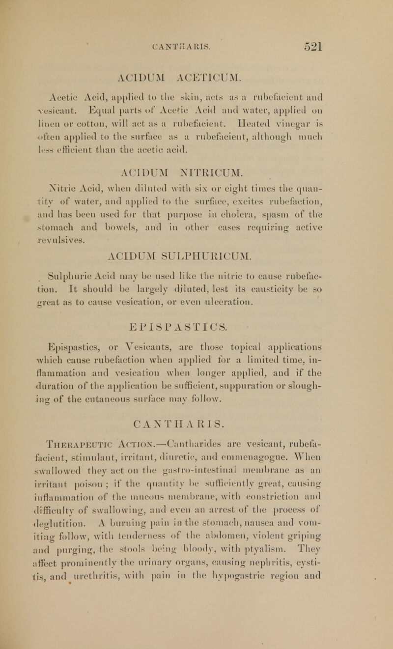 ACIDUM ACETICUM. Acetic Acid, applied to the skin, ads as a rubefacient and vesicant. Equal parts of Acetic Acid and water, applied on linen or cotton, will act as a rubefacient. Heated vinegar is often applied to the surface as a rubefacient, although much less efficient than the acetic acid. ACIDUM NITRICDM. Nitric Acid, when diluted with six or eight times the quan- tity of water, and applied to the surface, excites rubefaction, and has been used for that purpose in cholera, spasm of the stomach and bowels, and in other cases requiring active revulsives. ACIDUM SULPHUR1CDM. Sulphuric Acid may be used like the nitric to cause rubefac- tion. It should be largely diluted, lest its causticity be so great as to cause vesication, or even ulceration. EPISP AST! CS. Epispastics, or Vesicants, are those topical applications which cause rubefaction when applied lor a limited time, in- flammation and vesication when longer applied, and if the duration of the application be sufficient, suppuration or slough- ing of the cutaneous surface may follow. CANT HA RIS. Therapeutic Action.—Cantharides are vesicant, rubefa- facient, stimulant, irritant, diuretic, and emmenagogue. When swallowed thev act on the gastro-intestinal membrane as an irritant poison; if the quantity be sufficiently great, causing inflammation of the mucous membrane, with constriction and difficultv of swallowing, and even an arrest of the process of deglutition. A burning pain in the stomach, nausea and vom- iting follow, with tenderness of tin; abdomen, violent griping and purging, the ^tool< being bloody, with ptyalism. They affect prominently the urinary organs, causing nephritis, cysti- tis, and urethritis, with pain in the hypogastric region and