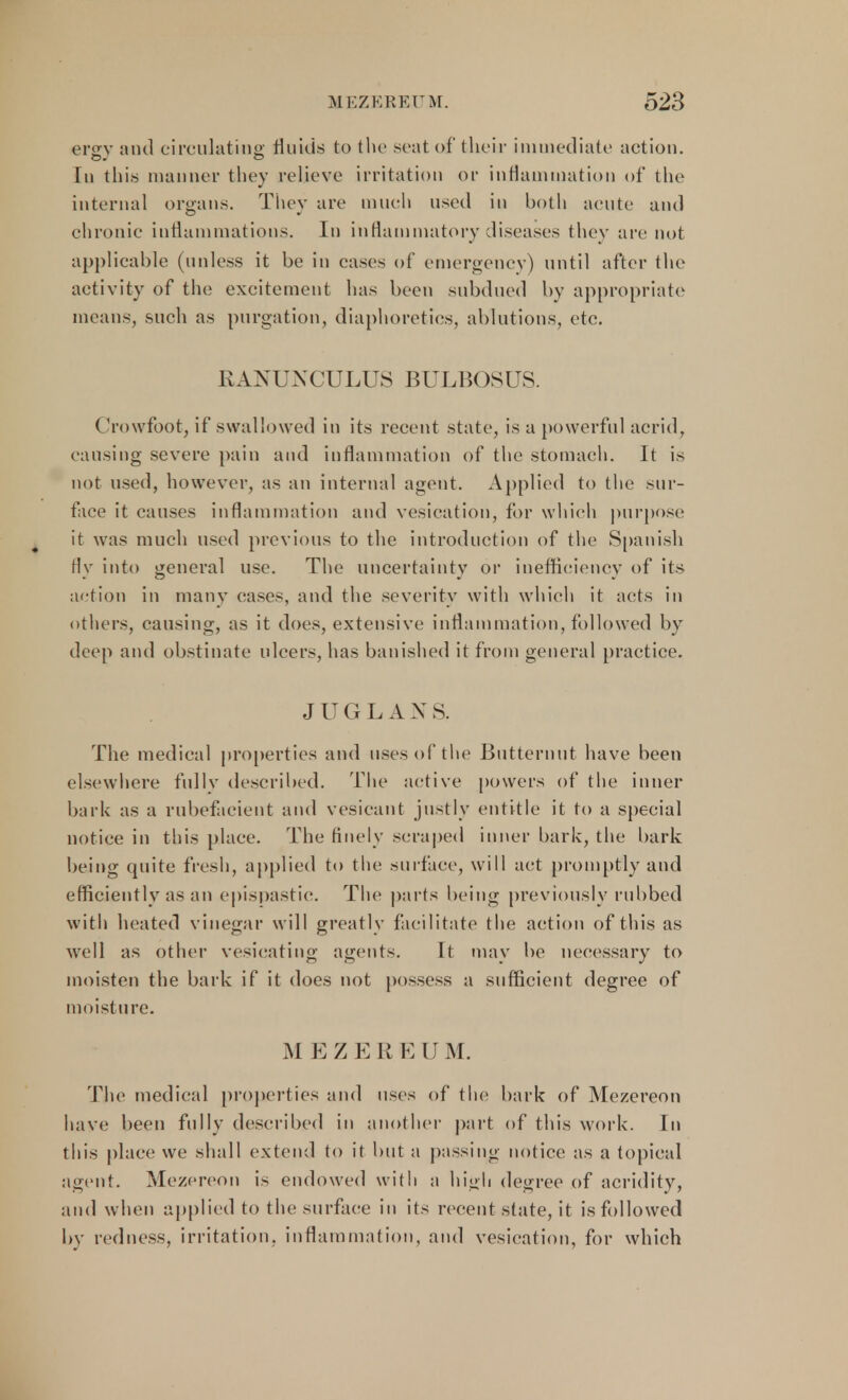 ersv and circulating fluids to the scat of their immediate action. In this manner they relieve irritation or inflammation of the internal organs. They are much used in both acute and chronic inflammations. In inflammatory diseases they are not applicable (unless it be in cases of emergency) until after the activity of the excitement lias been subdued by appropriate means, such as purgation, diaphoretics, ablutions, etc. RANUNCULUS BULBOSUS. ( rowfoot, if swallowed in its recent state, is a powerful acrid, causing severe pain and inflammation of the stomach. It is not used, however, as an internal agent. Applied to the sur- face it causes inflammation and vesication, for which purpose it was much used previous to the introduction of the Spanish fly into general use. The uncertainty or inefficiency of its action in many cases, and the severity with which it acts in others, causing, as it does, extensive inflammation, followed by deep and obstinate ulcers, has banished it from general practice. JUGLAX S. The medical properties and uses of the Butternut have been elsewhere fully described. The active powers of the inner bark as a rubefacient and vesicant justly entitle it to a special notice in this place. The finely scraped inner bark, the bark being quite fresh, applied to the surface, will act promptly and efficiently as an epispastic. The parts being previously rubbed with heated vinegar will greatly facilitate the action of this as well as other vesicating agents. It. may be necessary to moisten the bark if it does not possess a sufficient degree of moisture. M EZER EUM. The medical properties and uses of the bark of Mezereon have been fully described in another part of this work. In this place we shall extend to it but a passing notice as a topical agent. Mezereon is endowed with a high degree of acridity, and when applied to the surface in its recent state, it is followed by redness, irritation, inflammation, and vesication, for which