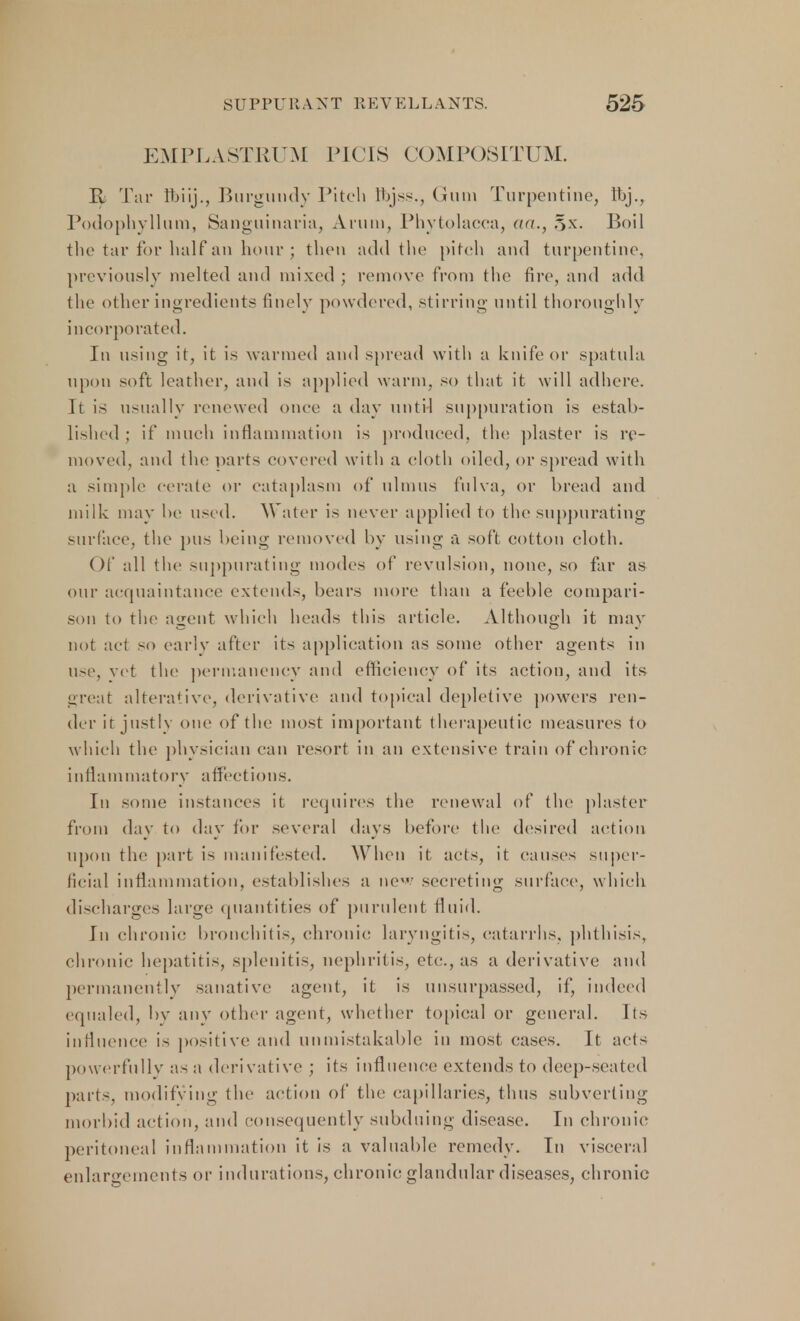 EMPLASTRUM PU IS COMPOSITUM. R Tar ftiij., Burgundy Pitch flbjss., Gum Turpentine, ft>j., Podophyllum, Sanguinaria, Arum, Phytolacca, <ki., §x. Boil the tar for half an hour; then add the pitch and turpentine, previously melted and mixed ; remove from the fire, and add the other ingredients finely powdered, stirring until thoroughly incorporated. In using it, it is warmed and spread with a knife or spatula upon soft leather, and is applied warm, so that it will adhere. It is usually renewed once a day until suppuration is estab- lished ; if much inflammation is produced, the plaster is re- moved, and tin1 parts covered witli a cloth oiled, or spread with a simple cerate or cataplasm of ulmus fulva, or bread and milk may he used. Water is never applied to the suppurating surface, the pus being removed by using a soft cotton cloth. Of all the suppurating modes of revulsion, none, so far as our acquaintance extends, bears more than a feeble compari- son to the agent which heads this article. Although it may not act so early after its application as some other agents in use, vet the permanency and efficiency of its action, and its great alterative, derivative and topical depletive powers ren- der it justly one of the most important therapeutic measures to which the physician can resort in an extensive train of chronic inflammatory affections. In some instances it requires the renewal of the plaster from dav to day for several days before the desired action upon the part is manifested. When it acts, it causes super- ficial inflammation, establishes a new secreting surface, which discharges large quantities of purulent fluid. In chronic bronchitis, chronic laryngitis, catarrhs, phthisis, chronic hepatitis, splenitis, nephritis, etc, as a derivative and permanently sanative agent, it is unsurpassed, if, indeed equaled, by any other agent, whether topical or general. Its influence is positive and unmistakable in most cases. It acts powerfully as a derivative ; its influence' extends to deep-seated parts, modifying the action of the capillaries, thus subverting morbid action, and consequently subduing disease. In chronic peritoneal inflammation it is a valuable remedy. In visceral enlargements or indurations, chronic glandular diseases, chronic