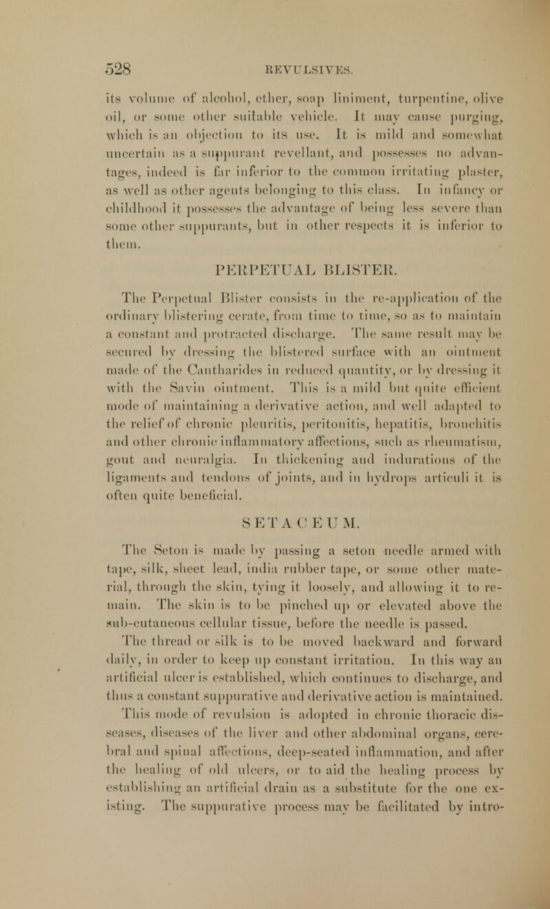 its volume of alcohol, ether, soap liniment, turpentine, olive oil, or .some other suitable vehicle. It may canst' purging, which is an objection to its use. It is mild and somewhat uncertain as a suppurant revellant, and possesses no advan- tages, indeed is far inferior to the common irritating plaster, as well as other agents belonging to this class. In infancy or childhood it possesses the advantage of being less severe than some other suppurants, but in other respects it is inferior to them. PERPETUAL BLISTER. The Perpetual Blister consists in the re-application of the ordinary blistering cerate, from time to time, so as to maintain a constant and protracted discharge. The same result may he secured by dressing the blistered surface with an ointment made of the Cantharides in reduced quantity, or by dressing it with the Savin ointment. This is a mild but quite efficient mode of maintaining a derivative action, and well adapted to the relief of chronic pleuritis, peritonitis, hepatitis, bronchitis and other chronic inflammatory affections, such as rheumatism, gout and neuralgia. In thickening and indurations of the ligaments and tendons of joints, and in hydrops articuli it is often quite beneficial. S ETA C E UM. The Seton is made by passing a seton needle armed with tape, silk, sheet lead, india rubber tape, or some other mate- rial, through the skin, tying it loosely, and allowing it to re- main. The skin is to be pinched up or elevated above the sub-cutaneous cellular tissue, before the needle is passed. The thread or silk is to be moved backward and forward daily, in order to keep up constant irritation. In this way an artificial ulcer is established, w hich continues to discharge, and thus a constant suppurative and derivative action is maintained. This mode of revulsion is adopted in chronic thoracic dis- seases, diseases of the liver and other abdominal organs, cere- bral and spinal affections, deep-seated inflammation, and after the healing of old ulcers, or to aid the healing process by establishing an artificial drain as a substitute for the one ex- isting. The suppurative process may be facilitated by intro-