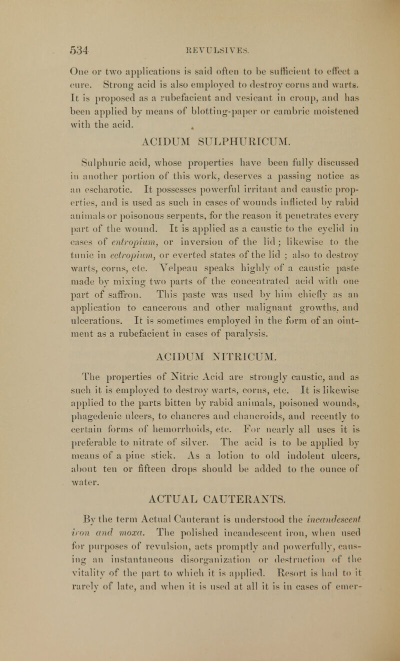 One or two applications is said often to be sufficient to effect a cure. Strong acid is also employed to destroy corns and warts. It is proposed as a rubefacient and vesicant in croup, and has been applied by means of blotting-paper or cambric moistened with the acid. , ACIDUM SULPHURICUM. Sulphuric acid, whose properties have been fully discussed in another portion of this work, deserves a passing notice as an escharotic. It possesses powerful irritant and caustic prop- erties, and is used as such in cases of wounds inflicted by rabid an i ma Is or poisonous serpents, for the reason it penetrates every part of the wound. It is applied as a caustic to the eyelid in eases of entropium, or inversion of the lid; likewise to the tunic in ectropium, or everted states of the lid ; also to destroy warts, corns, etc. Velpeau speaks highly of a caustic paste made by mixing two parts of the concentrated acid with one part of saffron. This paste was used by him chiefly as an application to cancerous and other malignant growths, and ulcerations. It is sometimes employed in the form of an oint- ment as a rubefacient in cases of paralysis. ACIDUM NITRICUM. The properties of Nitric Acid are strongly caustic, and as such it is employed to destroy warts, corns, etc. It is likewise applied to the parts bitten by rabid animals, poisoned wounds, phagedenic ulcers, to chancres and chancroids, and recently to certain forms of hemorrhoids, etc. For nearly all uses it is preferable to nitrate of silver. The acid is to be applied by means of a pine stick. As a lotion to old indolent ulcers, about ten or fifteen drops should be added to the ounce of water. ACTUAL CAUTERANTS. By the term Actual Cauterant is understood the incandescent 'iron and moxa. The polished incandescent iron, when used for purposes of revulsion, acts promptly and powerfully, caus- ing an instantaneous disorganization or destruction of the vitality of the part to which it is applied. Resort is had to it rarely of late, and when it is used at all it is in cases of emer-