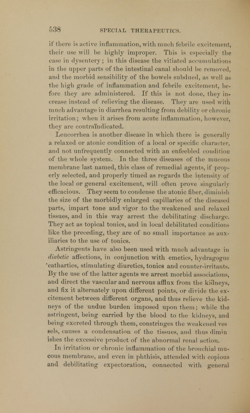 if there is active inflammation, with much febrile excitement, their use will be highly improper. This is especially the ease in dysentery; in this disease the vitiated accumulations in the upper parts of the intestinal canal should be removed, and the morbid sensibility of the bowels subdued, as well as the high grade of inflammation and febrile excitement, he- fore they are administered. If this is not done, they in- crease instead of relieving the disease. They are used with much advantage in diarrhea resulting from debility or chronic irritation; when it arises from acute inflammation, however, they are contraindicated. Leucorrhea is another disease in which there is generally a relaxed or atonic condition of a local or specific character, and not unfrequently connected with an enfeebled condition of the whole system. In the three diseases of the mucous membrane last named, this class of remedial agents, if prop- erly selected, and properly timed as regards the intensity of the local or general excitement, will often prove singularly efficacious. They seem to condense the atonic fiber, diminish the size of the morbidly enlarged capillaries of the diseased parts, impart tone and vigor to the weakened and relaxed tissues, and in this way arrest the debilitating discharge. They act as topical tonics, and in local debilitated conditions like the preceding, they are of no small importance as aux- iliaries to the use of tonics. Astringents have also been used with much advantage in diabetic affections, in conjunction with emetics, hydragogue 'cathartics, stimulating diuretics, tonics and counter-irritants. By the use of the latter agents we arrest morbid associations, and direct the vascular and nervous afflux from the kidneys, and fix it alternately upon different points, or divide the ex- citement between different organs, and thus relieve the kid- neys of the undue burden imposed upon them; while the astringent, being carried by the blood to the kidneys, and being excreted through them, constringes the weakened ves sels, causes a condensation of the tissues, and thus dimin ishes the excessive product of the abnormal renal action. In irritation or chronic inflammation of the bronchial mu- cous membrane, and even in phthisis, attended with copious and debilitating expectoration, connected with general