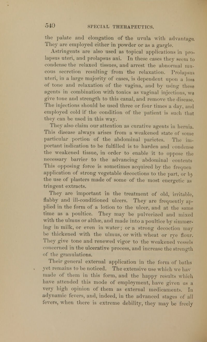 510 the palate and elongation of the uvula with advantage The}- are employed either in powder or as a gargle. Astringents are also used as topical applications in pro- lapsus uteri, and prolapsus ani. In these cases they seem to condense the relaxed tissues, and arrest the abnormal mu- cous secretion resulting from the relaxation. Prolapsus uteri, in a large majority of cases, is dependent upon a loss of tone and relaxation of the vagina, ami by using these agents in combination with tonics as vaginal injections, we give tone and strength to this canal, and remove the disease. The injections should be used three or four times a day, and employed cold if the condition of the patient is such that they can be used in this way. They also claim our attention as curative agents in hernia. This disease always arises from a weakened state of some particular portion of the abdominal parietes. The im- portant indication to be fulfilled is to harden and condense the weakened tissue, in order to enable it to oppose the necessary barrier to the advancing abdominal contents This opposing force is sometimes acquired by the frequen application of strong vegetable decoctions to the part, or bj th e use of plasters made of some of the most energetic as tringent extracts. They are important in the treatment of old, irritable, flabby and ill-conditioned ulcers. They are frequently ap- plied in the form of a lotion to the ulcer, and at the same time as a poultice. They may be pulverized ami mixed with the ulmus or althse, and made into a poultice by simmer- ing in milk, or even in water; or a strong decoction may lie thickened with the ulmus, or with wheat or rye flour. They give tone and renewed vigor to the weakened vessels concerned in the ulcerative process, and increase the strength of the granulations. Their general external application in the form of baths yet remains to be noticed. The extensive use which we hav made of them in this form, and the happy results which have attended this mode of employment, have given us a very high opinion of them as external medicaments. In adynamic fevers, and, indeed, in the advanced stages of all fevers, when there is extreme debility, they may be freely