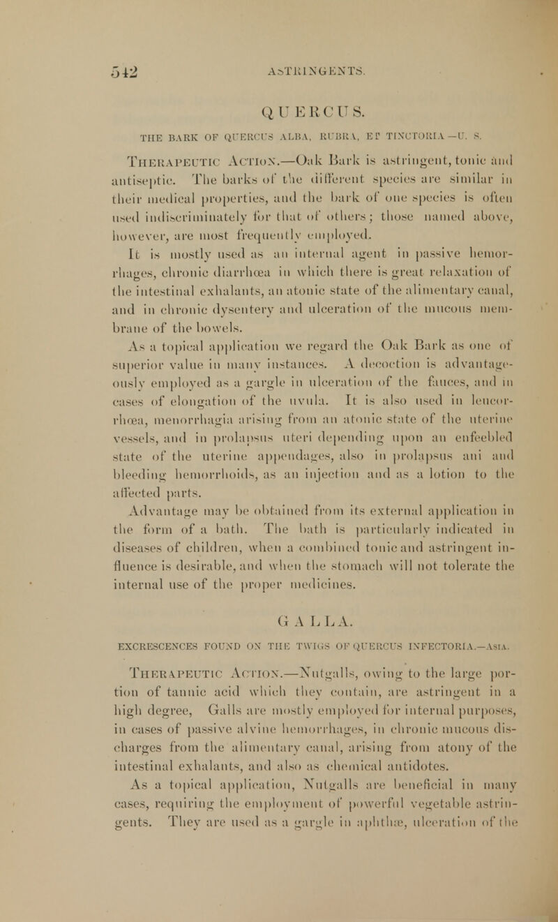 A>TK1 NG ENTS. Q U EEC 11 S. THE BARK OF QUERCU8 ALBA, RUBRA, ET TINOTORIA. —U. B. Therapeutic Action.—Oak Bark is astringent, tonic and antiseptic. The barks of the different species arc similar in their medical properties, and the bark of one species is often used indiscriminately for that of others; those named above, however, are most frequently employed. It is mostlv used as an internal agent in passive hemor- rhages, chronic diarrhoea in which there is great relaxation of the intestinal exhalants, an atonic state of the alimentary canal, and in chronic dysentery and ulceration of the mucous mem- brane of the bowels. As a topical application we regard the Oak Bark as one of superior value in many instances. A decoction is advantage- ously employed as a gargle in ulceration of the fauces, and in eases of elongation of the uvula. It is also used in leucor- rhoea, Menorrhagia arising from an atonic state of the uterine vessels, and in prolapsus uteri depending upon an enfeebled state of the uterine appendages, also in prolapsus ani and bleeding hemorrhoids, as an injection and as a lotion to the affected parts. Advantage may be obtained from its external application in the form of a bath. The bath is particularly indicated in diseases of children, when a combined tonic and astringent in- fluence is desirable, and when the stomach will not tolerate the internal use of the proper medicines. G A L LA. EXCRESCENCES FOUND ON THE TWIOS OF QUERCUS INFECTORlA.-AsiA. ThEHAlPEUT 1C Action.—Nutgalls, owing to the large por- tion of tannic acid which they contain, are astringent in a high degree, Galls are mostly employed for internal purposes, in eases of passive alvine hemorrhages, in chronic mucous dis- charges from the alimentary canal, arising from atony of the intestinal exhalants, and also as chemical antidotes. As a topical application, Nutgalls are beneficial in many cases, requiring the employment of powerful vegetable astrin- gents. They are used as a gargle in aphthae, ulceration of the