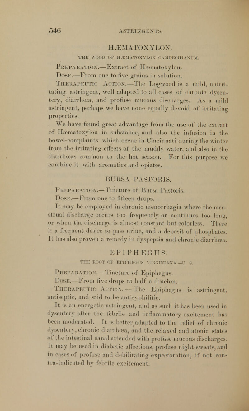 HiEMATOXYLON. THE WOOD OF HIEMATOXYLON CAMPECHIANUM. Preparation.—Extract of Haematoxylon. DOSE.—From one to five grains in solution. Therapeutic Action.—The Logwood is a mild, mi irri- tating astringent, well adapted to all cases of chronic dysen- tery, diarrhoea, and profuse mucous discharges. As a mild astringent, perhaps we have none equally devoid of irritating properties. We have found great advantage from the use of the extract of Hamiatoxylon in substance, and also the infusion in the bowel-complaints which occur in Cincinnati during the winter from the irritating effects of the muddy water, and also in the diarrhoeas common to the hot season. For this purpose we combine it with aromatics and opiates. BURSA PASTORIS. Preparation.—Tincture of Bursa Pastoris. Dose.—From one to fifteen drops. It may be employed in chronic menorrhagia where the men- strual discharge occurs too frequently or continues too long, or when the discharge is almost constant but colorless. There is a frequent desire to pass urine, and a deposit of phosphates. It has also proven a remedy in dyspepsia and chronic diarrhoea. EP I PH EGU S. THE ROOT OF EPIPIIEGFS VIRGINIANX.-V. S. Preparation.—Tincture of Epiphegus. Dose.—From five drops to half a drachm. Therapeutic Action. — The Epiphegus is astringent, antiseptic, and said to be antisyphilitic. It is an energetic astringent, and as such it has been used in dysentery after the febrile and inflammatory excitement has been moderated. It is better adapted to the relief of chronic dysentery, chronic diarrhoea, and the relaxed and atonic states of the intestinal canal attended with profuse mucous discharges. It may be used in diabetic affections, profuse night-sweats,and in cases of profuse and debilitating expectoration, if not con- tra-indicated by febrile excitement.