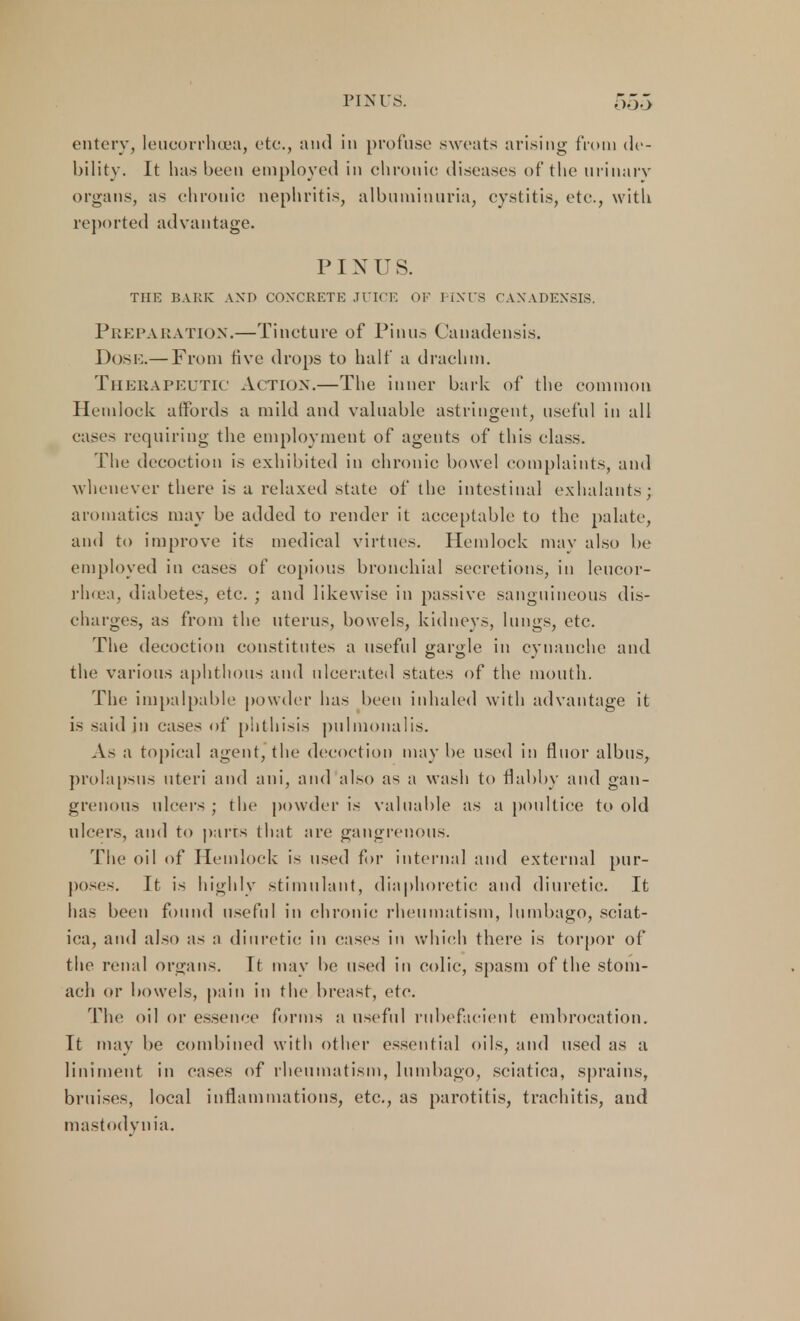 PINUS. entery, leucorrhoea, etc., and in profuse sweats arising from de- bility. It has been employed in chronic diseases of the urinary organs, as chronic nephritis, albuminuria, cystitis, etc., with reported advantage. PINUS. THE BARK AND CONCRETE JUICE OF PINTS CANADENSIS. Preparation.—Tincture of Pinus Canadensis. Dose.— From five drops to half a drachm. Therapeutic Action.—The inner bark of the common Hemlock affords a mild and valuable astringent, useful in all eases requiring the employment of agents of this class. The decoction is exhibited in chronic bowel complaints, and whenever there is a relaxed state of the intestinal exhalants; aromatics may be added to render it acceptable to the palate, and to improve its medical virtues. Hemlock may also be employed in eases of copious bronchial secretions, in leucor- rhoea, diabetes, etc. ; and likewise in passive sanguineous dis- charges, as from the uterus, bowels, kidneys, lungs, etc. The decoction constitutes a useful gargle in cynanche and the various aphthous and ulcerated states of the mouth. The impalpable powder has been inhaled with advantage it is said in cases of phthisis pulmonalis. As a topical agent, the decoction maybe used in floor alb us, prolapsus uteri and ani, and also as a wash to flabby and gan- grenous ulcers ; the powder is valuable as a poultice to old ulcers, and to parts that are gangrenous. The oil of Hemlock is used for internal and external pur- poses. It is highly stimulant, diaphoretic and diuretic. It has been found useful in chronic rheumatism, lumbago, sciat- ica, and also as a diuretic in eases in which there is torpor of the renal organs. It may be used in colic, spasm of the stom- ach or bowels, pain in the breast, etc. The oil or essence forms a useful rubefacient embrocation. It may be combined with other essential oils, and used as a liniment in cases of rheumatism, lumbago, sciatica, sprains, bruises, local inflammations, etc., as parotitis, traehitis, and mastodvnia.