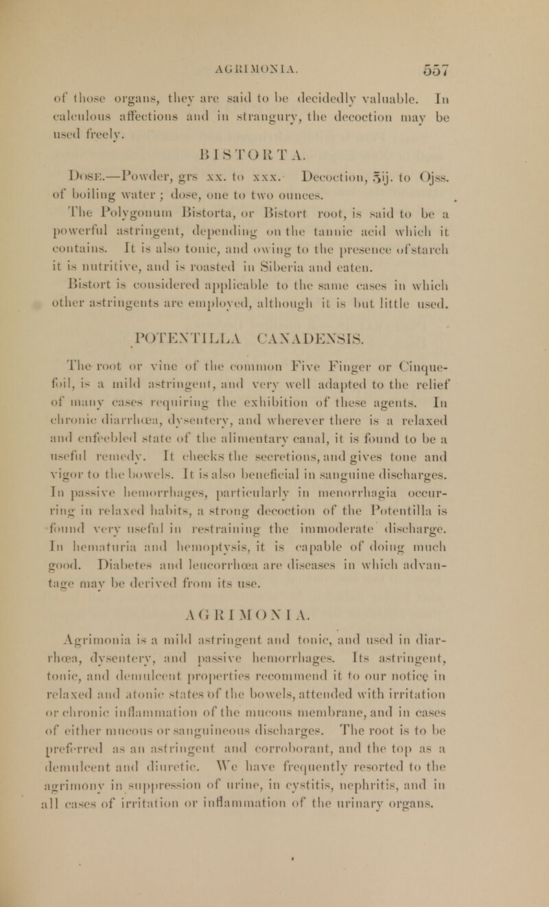 of those organs, they arc .said to be decidedly valuable. In calculous affections and in strangury, the decoction may be used freely. BISTORT A. Dose.—Powder, grs xx. to xw. Decoction, 5ij. to Ojss. of boiling water ; dose, one to two ounces. The Polygonum Bistorta, or Bistort root, is said to be a powerful astringent, depending on the tannic acid which it contains. It is also tonic, and owing to the presence of starch it is nutritive, and is roasted in Siberia and eaten. Bistort is considered applicable to the same cases in which other astringents are employed, although it is but little used. POTENT ILLA CAN A DENSIS. The root or vine of the common Five Finger or Cinque- foil, is a mild astringent, and very well adapted to the relief of many eases requiring the exhibition of these agents. In chronic diarrhoea, dysentery, and wherever there is a relaxed and enfeebled state of the alimentary canal, it is found to be a useful remedy. It checks the secretions, and gives tone and vigor to the bowels. It is also beneficial in sanguine discharges. In passive hemorrhages, particularly in menorrhagia occur- ring in relaxed habits, a strong decoction of the Potentilla is found very useful in restraining the immoderate discharge. In hematuria and hemoptysis, it is capable of doing much good. Diabetes and Ieucorrhoea are diseases in which advan- tage may be derived from its use. A (i R I MON 1 A. Agrimonia is a mild astringent and tonic, and used in diar- rhoea, dysentery, and passive hemorrhages. Its astringent, tonic, and demulcent properties recommend it to our notice in relaxed ami atonic slates of the bowels, attended with irritation or chronic inflammation of the mucous membrane, and in cases of either mucous or sanguineous discharges. The root is to be preferred as an astringent and corroborant, and the top as a demulcent and diuretic. We have frequently resorted to the agrimony in suppression of urine, in cystitis, nephritis, and in all eases of irritation or inflammation of the urinary organs.