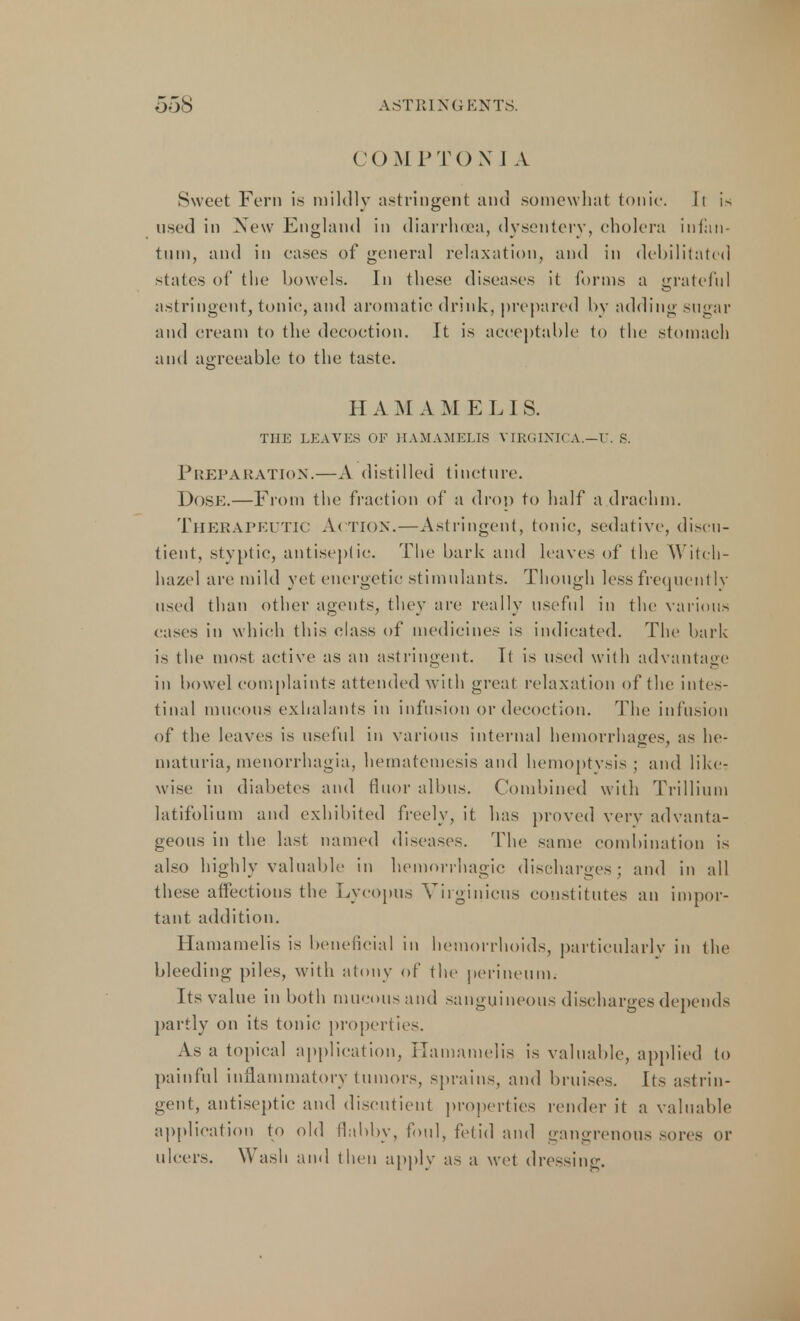 COMPTOX 1 A Sweet Fern is mildly astringent and somewhat tonic. It is used in New England in diarrhoea, dysentery, cholera infan- tum, and in eases of general relaxation, and in debilitated states of the bowels. In these diseases it Conns a grateful astringent, tonic, and aromatic drink, prepared by adding sugar and cream to the decoction. It is acceptable to the stomach and agreeable to the taste. H A M A MEL1 S. THE LEAVES OF HAMAMELIS VIRGINICA.—U. S. Preparation.—A distilled tincture. Dose.—From the fraction of a drop to half a drachm. Therapeutic Action.—Astringent, tonic, sedative, discu- tient, styptic, antiseptic. The bark and leaves of (he YYit<-h- hazel are mild yet energetic stimulants. Though less frequently used than other agents, they are really useful in the various cases in which this class of medicines is indicated. The bark is the most active as an astringent. Tt is used with advantage in bowel complaints attended with great relaxation of the intes- tinal mucous exlialants in infusion or decoction. The infusion of the leaves is useful in various internal hemorrhages, as he- maturia, menorrhagia, hematemesis and hemoptysis ; and like- wise in diabetes and fluor albus. Combined with Trillium latifolium and exhibited freely, it has proved very advanta- geous in the last named diseases. The same combination is also highly valuable in hemorrhagic discharges ; and in all these affections the Lycopus Virginieus constitutes an impor- tant addition. Hamamelis is beneficial in hemorrhoids, particularly in the bleeding piles, with atony of the perineum. Its value in both mucous and sanguineous discharges depeuds partly on its tonic properties. As a topical application, Hamamelis is valuable, applied to painful inflammatory tumors, sprains, and bruises. Its astrin- gent, antiseptic and discutient properties render it a valuable application to old flabby, foul, fetid and gangrenous sores or ulcers. Wash and then apply as a wet dressing.