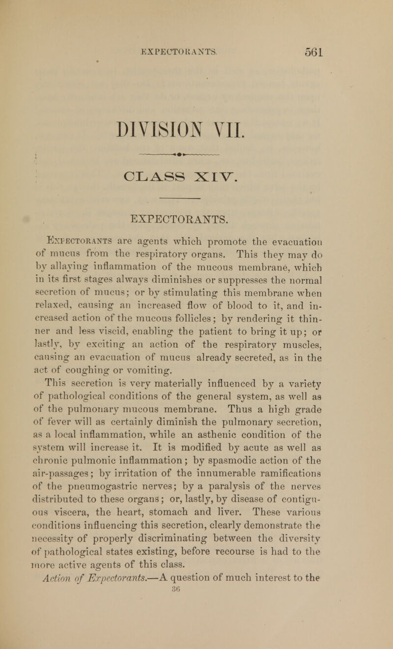 DIVISION VII. CLASS XIV. EXPECTORANTS. Expectorants are agents which promote the evacuation of mucus from the respiratory organs. This they may do by allaying inflammation of the mucous membrane, which in its first stages always diminishes or suppresses the normal secretion of mucus; or by stimulating this membrane when relaxed, causing an increased flow of blood to it, and in- creased action of the mucous follicles; by rendering it thin- ner and less viscid, enabling the patient to bring it up; or lastly, by exciting an action of the respiratory muscles, causing an evacuation of mucus already secreted, as in the act of coughing or vomiting. This secretion is very materially influenced by a variety of pathological conditions of the general system, as well as of the pulmonary mucous membrane. Thus a high grade of fever will as certainly diminish the pulmonary secretion, as a local inflammation, while an asthenic condition of the system will increase it. It is modified by acute as well as chronic pulmonic inflammation; by spasmodic action of the air-passages; by irritation of the innumerable ramifications of the pneumogastric nerves; by a paralysis of the nerves distributed to these organs; or, lastly, by disease of contigu- ous viscera, the heart, stomach and liver. These various conditions influencing this secretion, clearly demonstrate the necessity of properly discriminating between the diversity of pathological states existing, before recourse is had to the more active agents of this class. Action of Expectorants.—A question of much interest to the 36