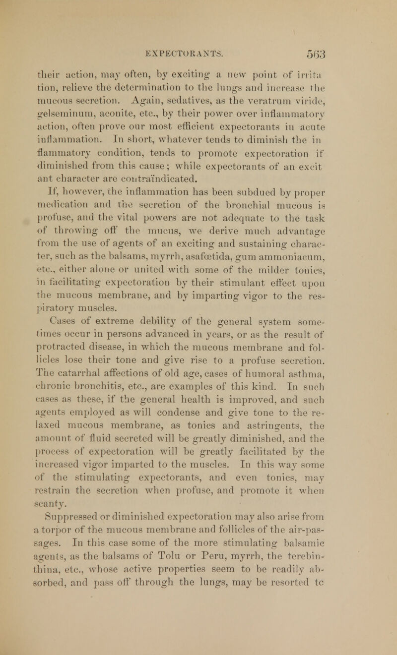 their action, may often, by exciting a new point of irrita tion, relieve the determination to tlie lungs and increase the mucous secretion. Again, sedatives, as the veratrum viride, gelseminum, aconite, etc., by their power over inflammatory action, often prove our most efficient expectorants in acute inflammation. In short, whatever tends to diminish the in flammatory condition, tends to promote expectoration if diminished from this cause; while expectorants of an excit ant character are contraindicated. If, however, the inflammation has been subdued by proper medication and the secretion of the bronchial mucous is profuse, and the vital powers are not adequate to the task of throwing off the mucus, we derive much advantage from the use of agents of an exciting and sustaining charac- ter, such as the balsams, myrrh, asafcetida, gum ammoniacum, etc., either alone or united with some of the milder tonics, in facilitating expectoration by their stimulant effect upon the mucous membrane, and by imparting vigor to the res- piratory muscles. Cases of extreme debility of the general system some- times occur in persons advanced in years, or as the result of protracted disease, in which the mucous membrane and fol- licles lose their tone and give rise to a profuse secretion. The catarrhal affections of old age, cases of humoral asthma, chronic bronchitis, etc., are examples of this kind. In such eases as these, if the general health is improved, and such agents employed as will condense and give tone to the re- laxed mucous membrane, as tonics and astringents, the amount of fluid secreted will be greatly diminished, and the process of expectoration will be greatly facilitated by the increased vigor imparted to the muscles. In this way some of the stimulating expectorants, and even tonics, may restrain the secretion when profuse, and promote it when scanty. Suppressed or diminished expectoration may also arise from a torpor of the mucous membrane and follicles of the air-pas- sages. In this case some of the more stimulating balsamic agents, as the balsams of Tolu or Peru, myrrh, the terebin- thina, etc., whose active properties seem to be readily ab- sorbed, and pass off through the lungs, may be resorted tc