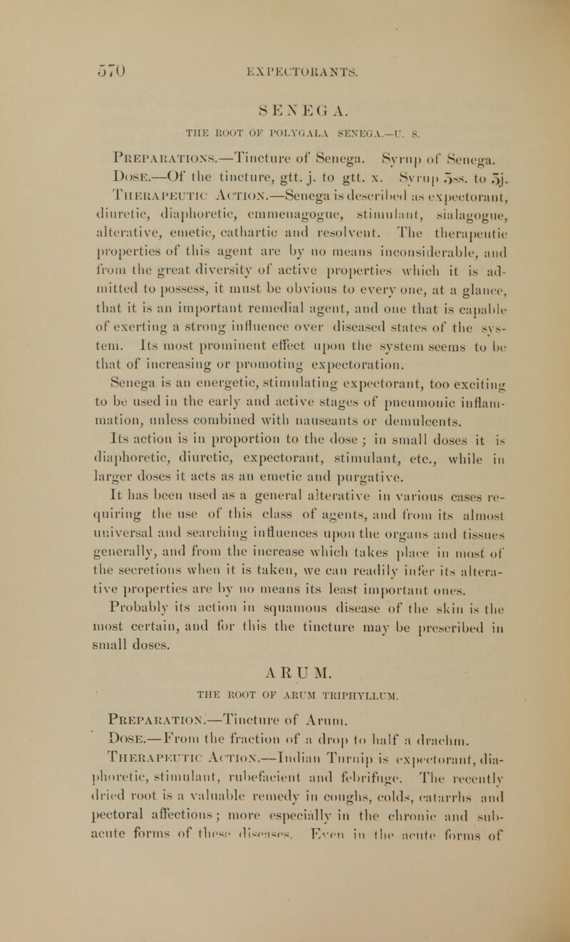 S E N EG A. THE ROOT OF POLYGALA SENEGA.—U. S. Preparations.—Tincture of Senega. Syrup of Senega. Dose.—Of the tincture, gtt. j. to gtt. x. Syrup o>s. to Si- Therapeutic Action.—Senega is described as expeotoraut, diuretic, diaphoretic, emmenagogue, stimulant, sialagogue, alterative, emetic, cathartic and resolvent. The therapeutic properties of this agent arc by no means inconsiderable, and from the great diversity of active properties which it is ad- mitted to possess, it must be obvious to everyone, at a glance, that it is an important remedial agent, and one that is capable of exerting a strong influence over diseased states of the sys- tem. Its most prominent effect upon the system seems to be that of increasing or promoting expectoration. Senega is an energetic, stimulating expectorant, too exciting to be used in the early and active stages of pneumonic inflam- mation, unless combined with nauseants or demulcents. Its action is in proportion to the dose ; in small doses it is diaphoretic, diuretic, expectorant, stimulant, etc., while in larger doses it acts as an emetic and purgative. It has been used as a general alterative in various cases re- quiring the use of this class of agents, and from its almost universal and searching influences upon the organs and tissues generally, and from the increase which takes place in most of the secretions when it is taken, we can readily infer its altera- tive properties are by no means its least important ones. Probably its action in squamous disease of the skin is the most certain, and for this the tincture may be prescribed in small doses. A R U M. THE ROOT OF ARUM TRIPHYLLUM. Preparation.—Tincture of Arum. Dose.— From the fraction of a drop to half a drachm. Therapeutic Action.—Indian Turnip is expectorant,dia- phoretic, stimulant, rubefacient and febrifuge. The recently dried root is a valuable remedy in coughs, colds, catarrhs and pectoral affections; more especially in the chronic and sub- acute forms of these diseases. Even in the acute forms of