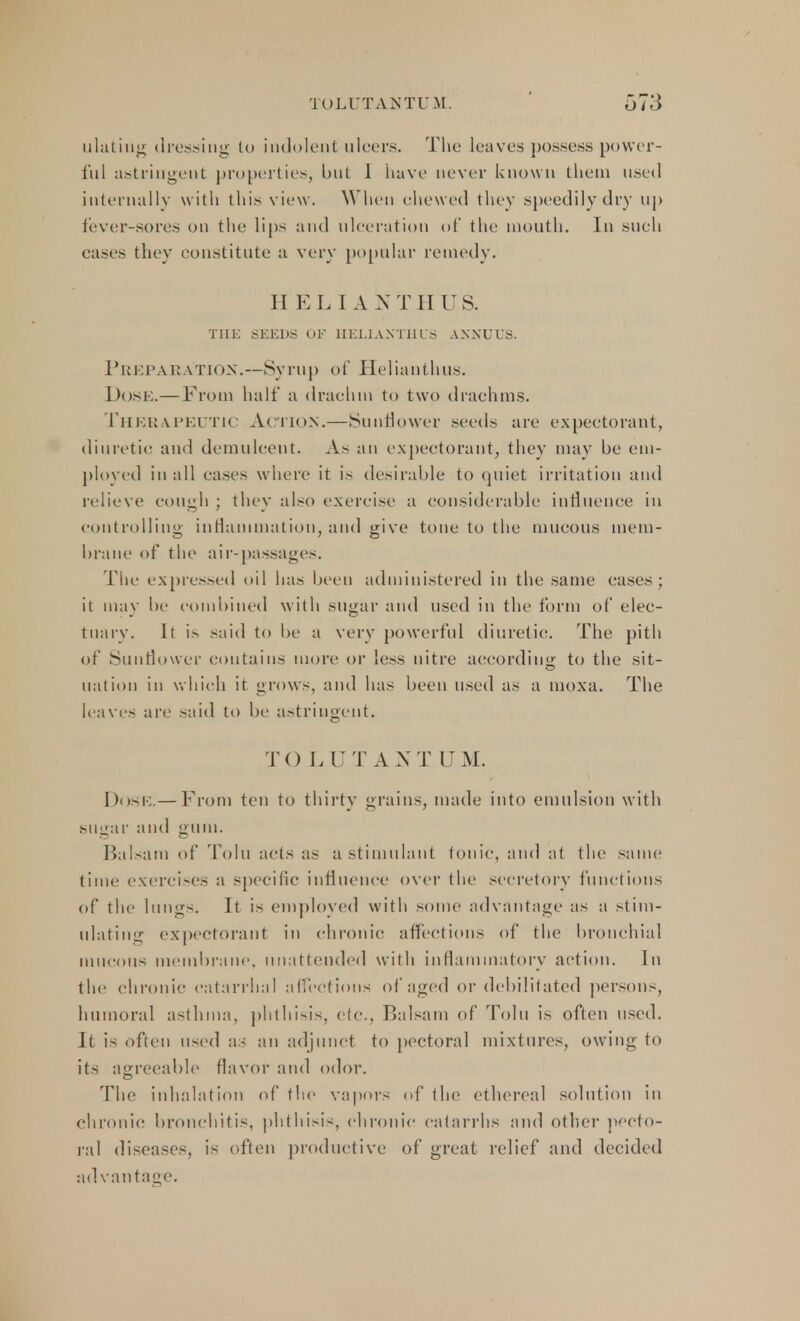 ulating dressing to indolent ulcers. The leaves possess power- ful astringent properties, but 1 have never known them used internally with this view . When chewed they speedily dry up fever-sores on the lips and ulceration of the mouth. In such eases they constitute a very popular remedy. II E L I A N TH US. THE SEEDS OF HELIANTHUS ANNUUS. Preparation.—Syrup of Helianthus. Dose.—From half a drachm to two drachms. Therapeutic Action.—Sunflower seeds are expectorant, diuretic and demulcent. As an expectorant, they may be em- ployed in all eases where it is desirable to quiet irritation and relieve cough ; they also exercise a considerable influence in controlling inflammation, and give tone to the mucous mem- brane of the air-passages. Tiie expressed oil lias been administered in the same eases; it may be combined w ith sugar and used in the form of elec- tuary. It is said to be a very powerful diuretic. The pith of Sunflower contains more or less nitre according to the sit- nation in which it grows, and has been used as a moxa. The leaves are said to be astringent. TO L CJT ANT DM. I )< »>!■:.— From ten to thirty grains, made into emulsion with sugar and gum. Balsam of Tolu acts as a stimulant tonic, and at the same time exercises a specific influence over the secretory functions of the lungs. It is employed with some advantage as a stim- ulating expectorant in chronic affections of the bronchial mucous membrane, unattended with inflammatory action. In the chronic catarrhal affections of aged or debilitated persons, humoral asthma, phthisis, etc., Balsam of Tolu is often used. It is often used as an adjunct to pectoral mixtures, owing to its agreeable flavor and odor. The inhalation of the vapors of the ethereal solution in chronic bronchitis, phthisis, chronic catarrhs and other pecto- ral diseases, is often productive of great relief and decided ad vantage.