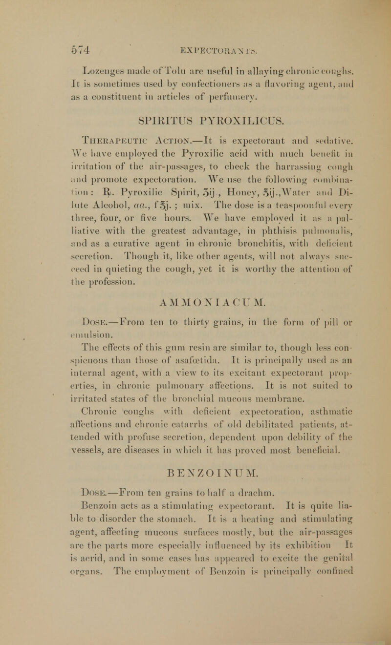 Lozenges made ofTolu arc useful in allaying chronic coughs. Jt is sometimes used by confectioners as a flavoring agent, and as a constituent in articles of perfumery. SPIRITUS PYROXILICUS. Therapeutic Action.—It is expectorant and sedative. We have employed the Pyroxilic aeid with much benefit in irritation of the air-passages, to check the harrassiug cough and promote expectoration. We use the following combina- tion : 1^. Pyroxilic Spirit, o'j-, Honey, §ij.,Water and Di- lute Alcohol, aa., f§j. ; mix. The dose is a teaspoonful every tliree, four, or five hours. We have employed it as a pal- liative with the greatest advantage, in phthisis pulmonalis, and as a curative agent in chronic bronchitis, with deficient secretion. Though it, like other agents, will not always suc- ceed in quieting the cough, yet it is worthy the attention of the profession. AM MONIACUM. Dose.—From ten to thirty grains, in the form of pill or emulsion. The effects of this gum resin are similar to, though less con- spicuous than those of asafuetida. It is principally used as an internal agent, with a view to its excitant expectorant prop- erties, in chronic pulmonary affections. It is not suited to irritated states of the bronchial mucous membrane. Chronic coughs with deficient expectoration, asthmatic affections and chronic catarrhs of old debilitated patients, at- tended with profuse secretion, dependent upon debility of the vessels, are diseases in which it has proved most beneficial. BENZOINUM. Dose.—From ten grains to half a drachm. Benzoin acts as a stimulating expectorant. It is quite lia- ble to disorder the stomach. It is a heating and stimulating agent, affecting mucous surfaces mostly, but the air-passages are the parts more especially influenced by its exhibition It is acrid, and in some cases has appeared to excite the genital organs. The employment of Benzoin is principally confined