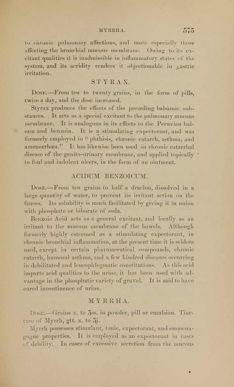 to chronic pulmonary affections, and more especially those affecting the bronchial mucous membrane. Owing to its ex- citant qualities it is inadmissible in inflammatory- stales of the system, and its acridity renders it objectionable in gastric irritation. S T Y R A X. Dose.—From ten to twenty grains, in the form of pills, twice a day, and the dose increased. Styrax produces the effects of the preceding balsamic sub- stances. It acts as a special excitant to the pulmonary mucous membrane. It is analogous in its effects to the Peruvian bal- sam and benzoin. It is a stimulating expectorant, and was formerly employed in  phthisis, chronic catarrh, asthma, and amenorrhea. It has likewise been used in chronic catarrhal disease of the genito-nrinary membrane, and applied topically to foul and indolent ulcers, in the form of an ointment. ACIDUM BENZOICUM. Dose.—From ten grains to half a drachm, dissolved in a large quantity of water, to prevent its irritant action on the fauces. Its solubility is much facilitated by giving it in union with phosphate or biborate of soda. Benzoic Acid acts as a general excitant, and locally as an irritant to the mucous membrane of the bowels. Although formerly highly esteemed as a stimulating expectorant, in chronic bronchial inflammation, at the present time it is seldom used, except in certain pharmaceutical compounds, chronic catarrh, humoral asthma, and a few kindred diseases occurring in debilitated and leucophlegmatic constitutions. As this acid imparts acid qualities to the urine, it has been used with ad- vantage in the phosphatic variety of gravel. It is said to have cured incontinence of urine. M Y R It H A. , »ose.—Grains x. to 5ss. in powder, pill or emulsion. Tinc- ture of Myrrh, gtt. x. to oj- Myrrh possesses stimulant, tonic, expectorant, and emmena- gogue properties. It is employed as an expectorant in eases of debility. In cases of excessive secretion from the mucous