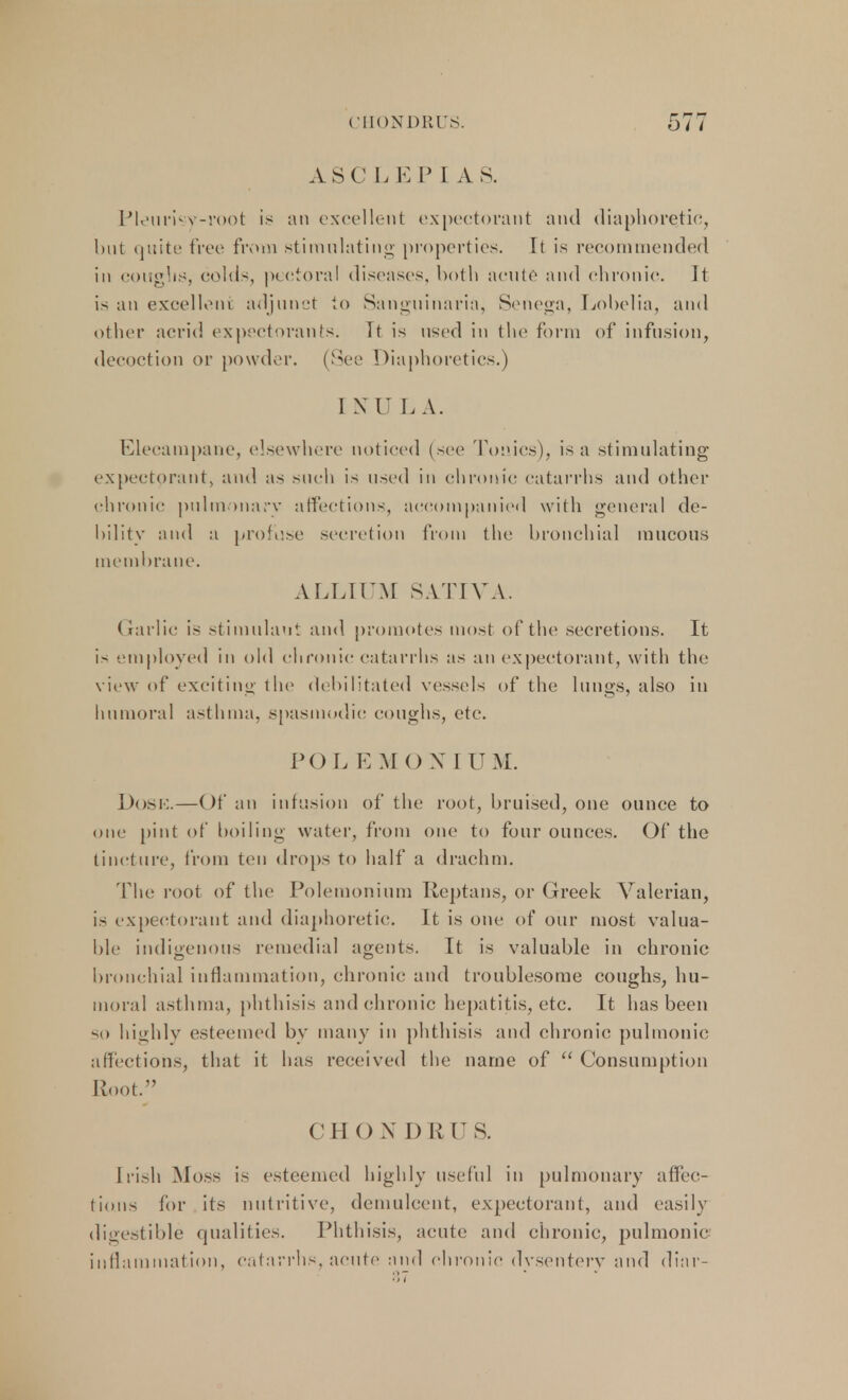ASC LEP] A S. Pleurisy-root is an excellent expectorant and diaphoretic, but quite free from stimulating properties. It is recommended in coughs, colds, pectoral diseases, both acute and chronic. It is an excellent adjunct to Sanguinaria, Senega, Lobelia, and other acrid expectorants. Tt is used in the form of infusion, decoction or powder. (See Diaphoretics.) I XII L A. Elecampane, elsewhere noticed (see Tonics), is a stimulating expectorant, and as such is used in chronic catarrhs and other chronic pulmonary affections, accompanied with general de- bility and a profuse secretion from the bronchial mucous membrane. ALLIUM SATIVA. Garlic is stimulant and promotes most of the secretions. It is employed in old chronic catarrhs as an expectorant, with the view of exciting the debilitated vessels of the lungs, also in humoral asthma, spasmodic coughs, etc. POL E MO X I UM. Dose.—Of an infusion of the root, bruised, one ounce to one pint of boiling water, from one to four ounces. Of the tincture, from ten drops to half a drachm. The root of the Polemonium Reptans, or Greek Valerian, is expectorant and diaphoretic. It is one of our most valua- ble indigenous remedial agents. It is valuable in chronic bronchial inflammation, chronic and troublesome coughs, hu- moral asthma, phthisis and chronic hepatitis, etc. It has been so highly esteemed by many in phthisis and chronic pulmonic affections, that it has received the name of  Consumption Root. CHOX DIM'S. Irish Moss is esteemed highly useful in pulmonary affec- tions for its nutritive, demulcent, expectorant, and easily digestible qualities. Phthisis, acute and chronic, pulmonic inflammation, catarrhs, acute and chronic dysentery and dinr-
