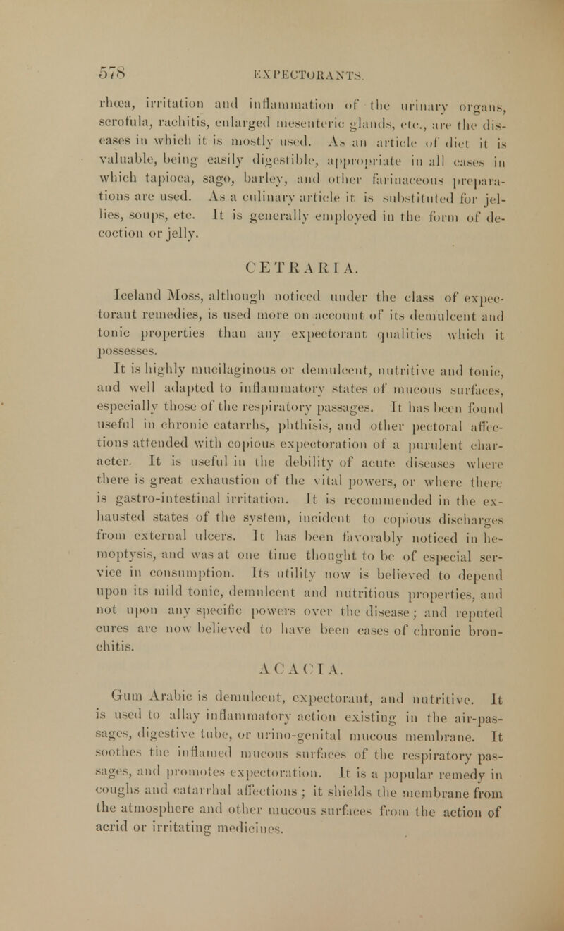 rhoea, irritation and inflammation of the urinary organs scrofula, rachitis, enlarged mesenteric glands, etc., arc the dis- eases in which it is mostly used. As an article of diet it is valuable, being easily digestible, appropriate in all eases in which tapioca, sago, barley, and other farinaceous prepara- tions are used. As a culinary article it is substituted for jel- lies, soups, etc. It is generally employed in the form of de- coction or jelly. C E T R A R I A. Iceland Moss, although noticed under the class of expec- torant remedies, is used more on account of its demulcent and tonic properties than any expectorant qualities which it possesses. It is highly mucilaginous or demulcent, nutritive and tonic, and well adapted to inflammatory states of mucous surfaces especially those of the respiratory passages. It has been found useful in chronic catarrhs, phthisis, and other pectoral affec- tions attended with copious expectoration of a purulent char- acter. It is useful in the debility of acute diseases where there is great exhaustion of the vital powers, or where there is gastro-intestinal irritation, it is recommended in the ex- hausted states of the system, incident to copious discharges from external ulcers. It has been favorably noticed in he- moptysis, and was at one time thought to be of especial ser- vice in consumption. Its utility now is believed to depend upon its mild tonic, demulcent and nutritious properties, and not upon any specific powers over the disease; and reputed cures are now believed to have been cases of chronic bron- chitis. ACACIA. Gum Arabic is demulcent, expectorant, and nutritive. It is used to allay inflammatory action existing in the air-pas- sages, digestive tube, or urino-genital mucous membrane. It soothes tiie inflamed mucous surfaces of the respiratory pas- sages, and promotes expectoration. It is a popular remedy in coughs and catarrhal affections ; it shields the membrane from the atmosphere and other mucous surfaces from the action of acrid or irritating medicine-.