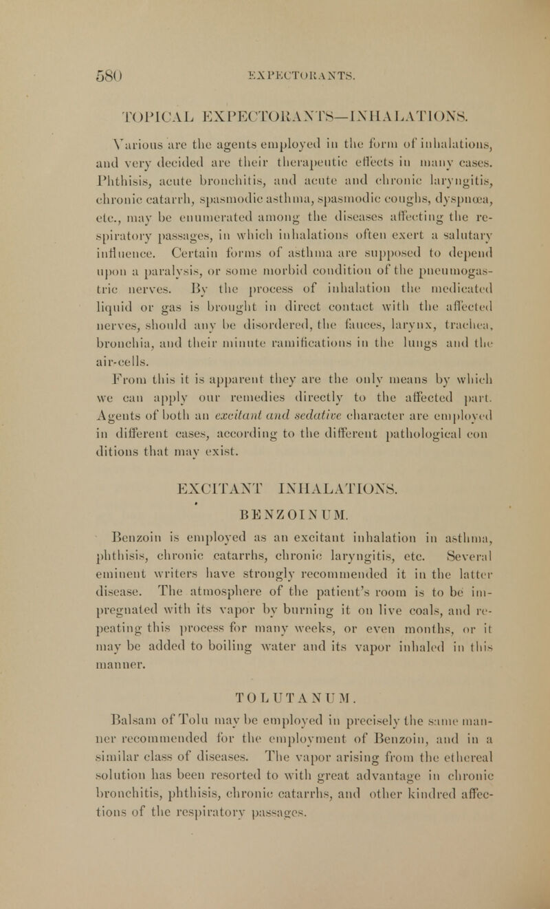 TOPICAL EXP E( T() U A X TS— INHALATIONS. Various are the agents employed in the form of inhalations, and very decided are their therapeutic effects in many cast's. Phthisis, acute bronchitis, and acute and chronic laryngitis, chronic catarrh, spasmodic asthma, spasmodic coughs, dyspnoea, etc., may be enumerated among the diseases affecting the re- spiratory passages, in which inhalations often exert a salutary influence. Certain forms of asthma are supposed to depend upon a paralysis, or some morbid condition of the pneutnogas- tric nerves. By the process of inhalation the medicated liquid or gas is brought in direct contact with the affected nerves, should any be disordered, the fauces, larynx, trachea, bronchia, and their minute ramifications in the lungs and the air-cells. From this it is apparent they are the only means by which we can apply our remedies directly to the affected part. Agents of both an excitant and .sedative character are employed in different cases, according to the different pathological con ditions that may exist. EXCITANT INHALATIONS. BENZOIN UM. Benzoin is employed as an excitant inhalation in asthma, phthisis, chronic catarrhs, chronic laryngitis, etc. Several eminent writers have strongly recommended it in the latter disease. The atmosphere of the patient's room is to be im- pregnated with its vapor by burning it on live coals, and re- peating this process for many weeks, or even months, or it may be added to boiling water and its vapor inhaled in this manner. TOLUTANUM. Balsam of Tolu maybe employed in precisely the same man- ner recommended for the employment of Benzoin, and in a similar class of diseases. The vapor arising from the ethereal solution has been resorted to with great advantage in chronic bronchitis, phthisis, chronic catarrhs, and other kindred affec- tions of the respiratory passages.