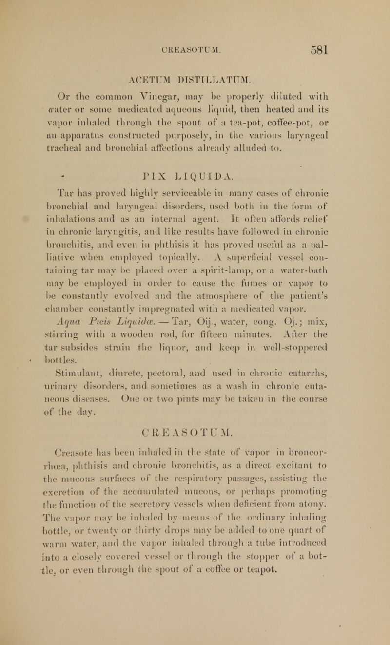 ACETUM DISTILLATUM. Or the common Vinegar, may be properly diluted with <vater or some medicated aqueous liquid, then heated and its vapor inhaled through the spout of a tea-pot, coffee-pot, or tin apparatus constructed purposely, in the various laryngeal tracheal and bronchial affections already alluded to. NX LIQUID A. Tar has proved highly serviceable in many oases of chronic bronchial and laryngeal disorders, used both in the form of inhalations and as an internal agent. It often affords relief in chronic laryngitis, and like results have followed in chronic bronchitis, and even in phthisis it has proved useful as a pal- liative when employed topically. A superficial vessel con- taining tar may lie placed over a spirit-lamp, or a water-bath may be employed in order to cause the fumes or vapor to be constantly evolved and the atmosphere of the patient's chamber constantly impregnated with a medicated vapor. Aqua Picis Liquidce.—Tar, Oij , water, cong. Oj.; mix, stining with a wooden rod, for fifteen minutes. After the tar subsides strain the liquor, and keep in well-stoppered bottles. Stimulant, diuretc, pectoral, and used in chronic catarrhs, urinary disorders, and sometimes as a wash in chronic cuta- neous diseases. One or two pints may be taken in the course of the day. CR EASOTUM. Creasote has been inhaled in the state of vapor in broncor- rlicea, phthisis and chronic bronchitis, as a direct excitant to the mucous surfaces of the respiratory passages, assisting the excretion of the accumulated mucous, or perhaps promoting the function of the secretory vessels when deficient from atony. The vapor may be inhaled by means of the ordinary inhaling bottle, or twenty or thirty drops may be added to one quart of warm water, and the vapor inhaled through a tube introduced into a closely covered vessel or through the stopper of a bot- tle, or even through the spout of a coffee or teapot.