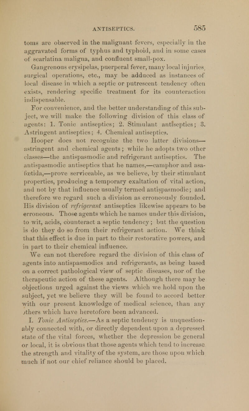 toms are observed in the malignant fevers, especially in the aggravated forms of typhus and typhoid, and in some eases of scarlatina maligna, and confluent small-pox. Gangrenous erysipelas, puerperal fever, many local injuries surgical operations, etc., may be adduced as instances of local disease in which a septic or putrescent tendency often exists, rendering specific treatment for its counteraction indispensable. For convenience, and the better understanding of this sub- ject, we will make the following division of this class of agents: 1. Tonic antiseptics; 2. Stimulant antiseptics; 3. Astringent antiseptics; -!. Chemical antiseptics. Hooper does not recognize the two latter divisions— astringent and chemical agents ; while he adopts two other classes—the antispasmodic and refrigerant antiseptics. The antispasmodic antiseptics that he names,—camphor and asa- fcetida,—prove serviceable, as we believe, by their stimulant properties, producing a temporary exaltation of vital action, and not by that influence usually termed antispasmodic; and therefore we regard such a division as erroneously founded. His division of refrigerant antiseptics likewise appears to be erroneous. Those agents which he names under this division, to wit, acids, counteract a septic tendency; but the question is do they do so from their refrigerant action. We think that this effect is due in part to their restorative powers, and in part to their chemical influence. We can not therefore regard the division of this class of agents into antispasmodics and refrigerants, as being based on a correct pathological view of septic diseases, nor of the therapeutic action of these agents. Although there may be objections urged against the views which we hold upon the subject, yet we believe they will be found to accord better with our present knowledge of medical science, than any jthers which have heretofore been advanced. I. Tonic Antiseptics.—As a septic tendency is unquestion- ably connected with, or directly dependent upon a depressed state of the vital forces, whether the depression be general or local, it is obvious that those agents which tend to increase the strength and vitality of the system, are those upon which much if not our chief reliance should be placed.