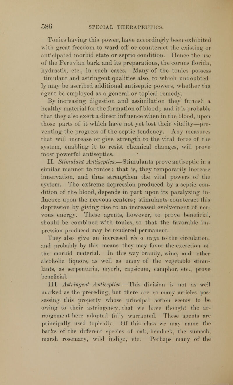 Tonics having this power, have accordingly been exhibited with great freedom to ward oft* or counteract the existing or anticipated morbid state or septic condition. Hence the use of the Peruvian bark and its preparations, the eornus florida, hydrastis, etc., in such cases. Many of the tonics possess timulant and astringent qualities also, to which undoubted ly may be ascribed additional antiseptic powers, whether the agent be employed as a general or topical remedy. By increasing digestion and assimilation they furnish a healthy material for the formation of blood; and it is probable that they also exert a direct influence when in the blood, upon those parts of it which have not yet lost their vitality—pre- venting the progress of the septic tendency. Any measures that will increase or give strength to the vital force of the system, enabling it to resist chemical changes, will prove most powerful antiseptics. II. Stimulant Antiseptics.—Stimulants prove antiseptic: in a similar manner to tonics: that is, they temporarily increase innervation, and thus strengthen the vital powers of the system. The extreme depression produced by a septic con- dition of the blood, depends in part upon its paralyzing in- fluence upon the nervous centers; stimulants counteract this depression by giving rise to an increased evolvement of ner- vous energy. These agents, however, to prove beneficial, should be combined with tonics, so that the favorable im- pression produced may be rendered permanent. They also give an increased vis a tcrrjo to the circulation, and probably by this means they may favor the excretion of the morbid material. In this way brandy, wine, and other alcoholic liquors, as well as many of the vegetable stimu- lants, as serpentaria, myrrh, capsicum, camphor, etc., prove beneficial. III. Astringent Antiseptics.—This division is not as well marked as the preceding, but there are so many articles pos- sessing this property whose principal action seems to be owing to their astringenev, that we have thought the ar- rangement here adopted frills warranted. These agents are principally used topically. Of this class we may name the barks of the different species of oak, hemlock, the sumach, marsh rosemary, wild indigo, etc. Perhaps many of the