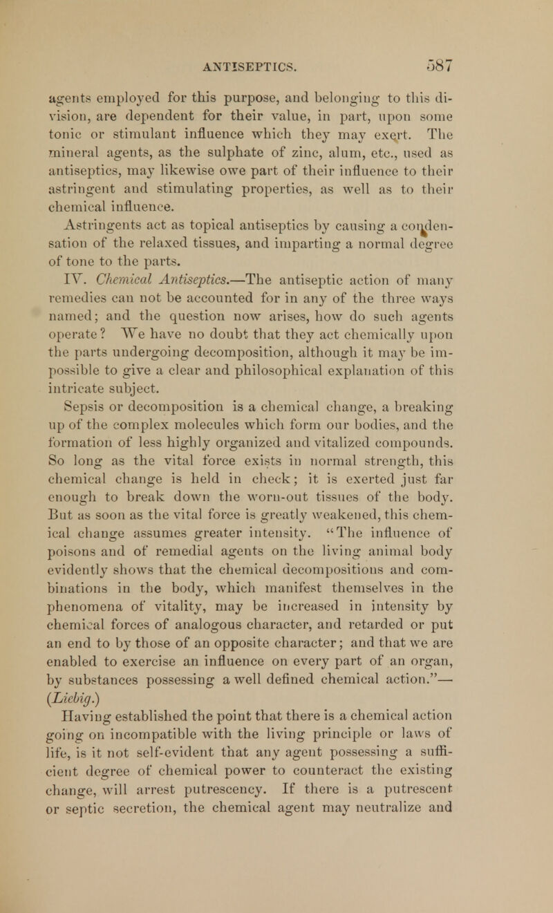 agents employed for this purpose, and belonging to this di- vision, are dependent for their value, in part, upon some tonic or stimulant influence which they may exert. The mineral agents, as the sulphate of zinc, alum, etc., used as antiseptics, may likewise owe part of their influence to their astringent and stimulating properties, as well as to their chemical influence. Astringents act as topical antiseptics by causing a conden- sation of the relaxed tissues, and imparting a normal degree of tone to the parts. IV. Chemical Antiseptics.—The antiseptic action of many remedies can not be accounted for in any of the three ways named; and the question now arises, how do such agents operate? \Ye have no doubt that they act chemically upon the parts undergoing decomposition, although it may be im- possible to give a clear and philosophical explanation of this intricate subject. Sepsis or decomposition is a chemical change, a breaking up of the complex molecules which form our bodies, and the formation of less highly organized and vitalized compounds. So long as the vital force exists in normal strength, this chemical change is held in check; it is exerted just far enough to break down the worn-out tissues of the body. But as soon as the vital force is greatly weakened, this chem- ical change assumes greater intensity. The influence of poisons and of remedial agents on the living animal body evidently shows that the chemical decompositions and com- binations in the body, which manifest themselves in the phenomena of vitality, may be increased in intensity by chemical forces of analogous character, and retarded or put an end to by those of an opposite character; and that we are enabled to exercise an influence on every part of an organ, by substances possessing a well defined chemical action.— (Licbig.) Having established the point that there is a chemical action going on incompatible with the living principle or laws of life, is it not self-evident that any agent possessing a suffi- cient degree of chemical power to counteract the existing change, will arrest putrescency. If there is a putrescent or septic secretion, the chemical agent may neutralize and