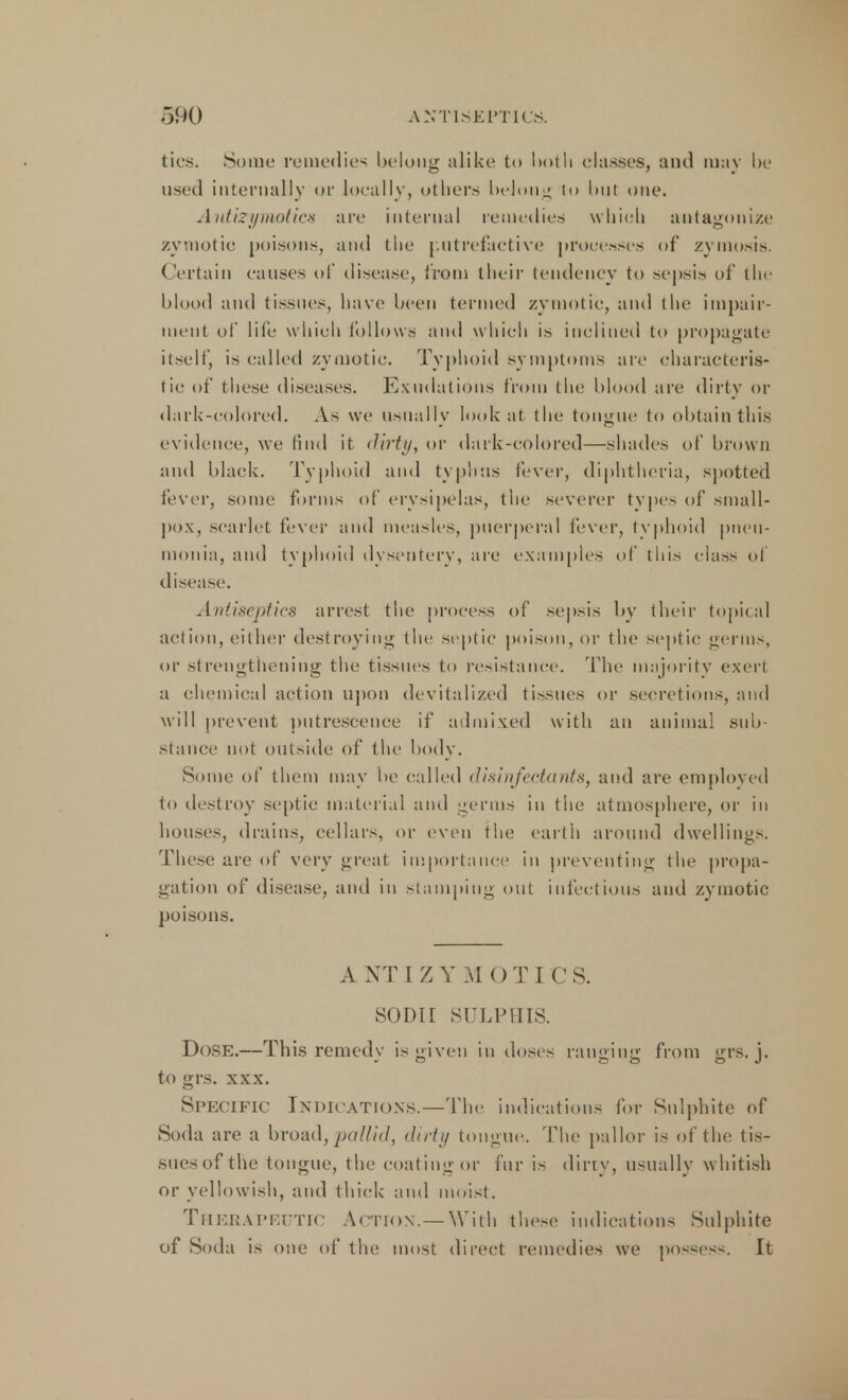 ties. Some remedies belong alike to l>olh classes, and may be used internally or locally, others belting to but one. Antizymotics are internal remedies which antagonize zymotic poisons, and the putrefactive processes of zymosis. Certain causes of disease, from their tendency to sepsis of the blood and tissues, have been termed zymotic, and the impair- ment of life which follows and which is inclined to propagate itself, is called zymotic. Typhoid symptoms are characteris- tic of these diseases. Exudations from the blood are dirty or dark-colored. As we usually look at the tongue to obtain this evidence, we find it dirty, or dark-colored—shades of brown and black. Typhoid and typhus fever, diphtheria, spotted fever, some forms of erysipelas, the severer types of small- pox, scarlet fever and measles, puerperal fever, typhoid pneu- monia, and typhoid dysentery, are examples of this class of disease. Antiseptics arrest the process of sepsis by their topical action, either destroying the septic poison, or the septic germs, or strengthening the tissues to resistance. The majority exert a chemical action upon devitalized tissues or secretions, and will prevent putrescence if admixed with an animal sub- stance not outside of the body. Some of them may be called disinfectants, and are employed In destroy septic material and germs in the atmosphere, or in houses, drains, cellars, or even the earth around dwellings. These are of very great importance in preventing the propa- gation of disease, and in stamping out infectious and zymotic poisons. A NT I Z Y M O TI C S. SODir SULPHIS. Dose.—This remedy is given in doses ranging from grs. j. to grs. xxx. Specific In DICATIONS.— I he indications tor Sulphite of Soda are a broad, pallid, dirty tongue. The pallor is of the tis- sues oi the tongue, the coating or fur is dirty, usually whitish or yellowish, and thick and moist. Therapeutic Action.—With these indications Sulphite of Soda is one of the most direct remedies we possess. It