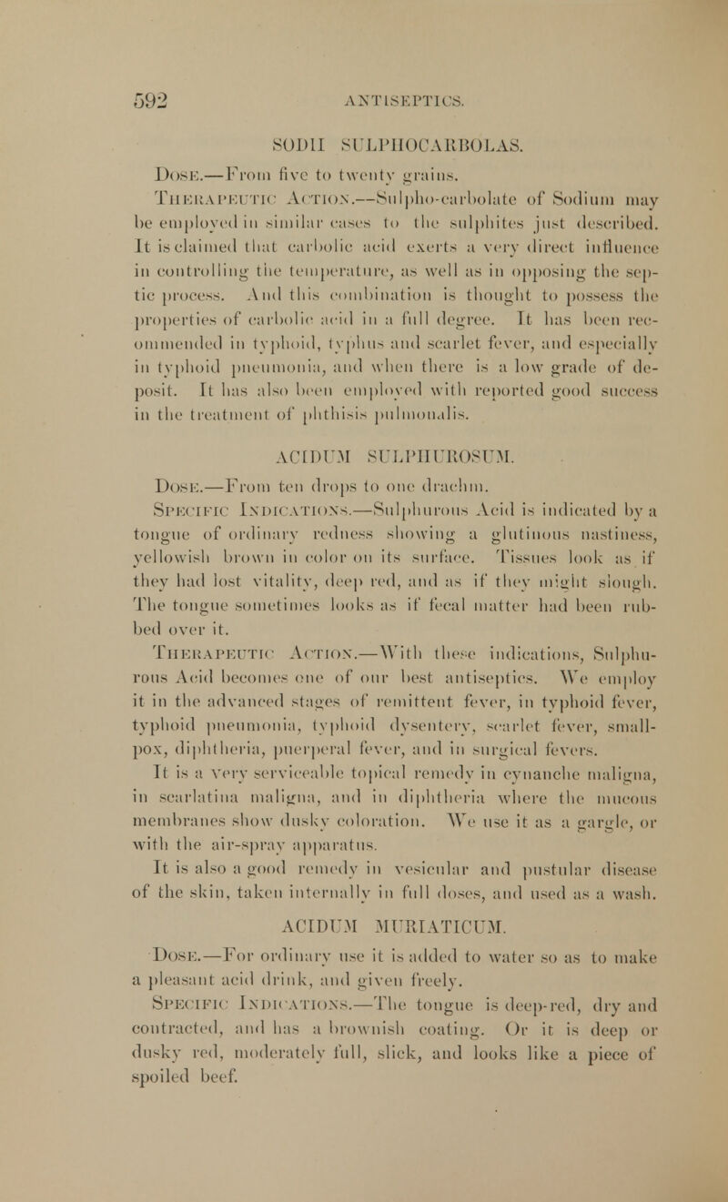 SODI] SULPHOCARBOLAS. Dose.—From five to twenty grains. Therapeutic Action.—Sulpho-carbolate of Sodium may be employed in similar cases to the sulphites just described. It is claimed that carbolic acid exerts a very direct influence in controlling the temperature, as well as in opposing the sep- tic process. And this combination is thought to possess the properties of carbolic acid in a full degree. Tt has been rec- ommended in typhoid, typhus and scarlet fever, and especially in typhoid pneumonia, and when there is a low grade of de- posit. It has also been employed with reported good success in the treatment of phthisis pulmoudlis. ACIDUM SULPHUROSUM. DOSE.—From ten drops to one drachm. Specific Indications.—Sulphurous Acid is indicated by a tongue of ordinary redness showing a glutinous mistiness, yellowish brown in color on its surface. Tissues look as if they had lost vitality, deep red, and as if they might slough. The tongue sometimes looks as if fecal matter had been rub- bed over it. Therapeutic Action.—With these indications, Sulphu- rous Acid becomes one of our best antiseptics. We employ it in the advanced stages of remittent fever, in typhoid fever, typhoid pneumonia, typhoid dysentery, scarlet fever, small- pox, diphtheria, puerperal fever, and in surgical fevers. It is a very serviceable topical remedy in cynanche maligna, in scarlatina maligna, and in diphtheria where the mucous membranes show dusky coloration. We use it as a gargle, or with the air-spray apparatus. It is also a good remedy in vesicular and pustular disease of the skin, taken internally in full doses, and used as a wash. ACIDUM MURIATICUM. Dose. — For ordinary use it is added to water so as to make a pleasant acid drink, and given freely. Specific Indications.—The tongue is deep-red, dry and contracted, and has a brow nish coating. Or it is deep or dusky red, moderately full, slick, and looks like a piece of spoiled beef.