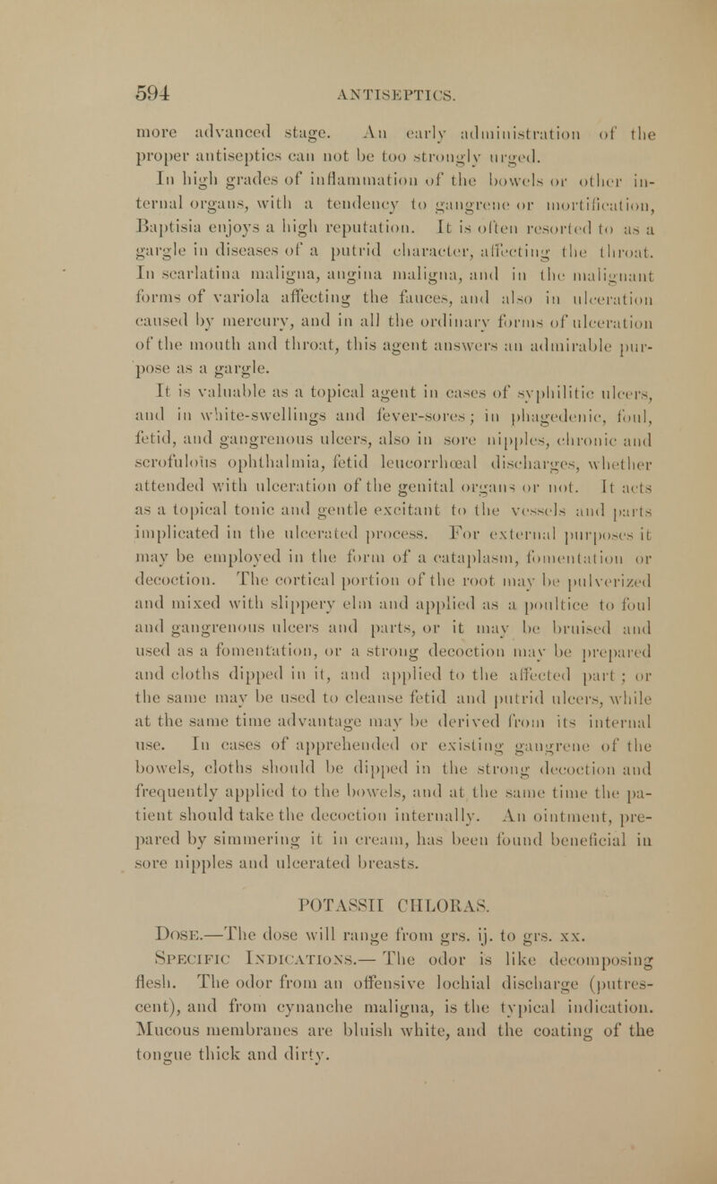 more advanced stage. An early administration of the proper antiseptics can not be too strongly urged. In high grades of inflammation of the bowels or other in- ternal organs, with a tendency to gangrene or mortification, Baptisia enjoys a high reputation. It is often resorted to as a gargle in diseases of a putrid character, atfecting tin' throat. In scarlatina maligna, angina maligna, and in the malignant forms of variola affecting the fauces, and also in ulceration caused by mercury, and in all the ordinary forms of ulceration of the mouth and throat, this agent answers an admirable pur- pose as a gargle. It is valuable as a topical agent in cases of syphilitic ulcers, and in white-swellings and fever-sores; in phagedenic, foul, fetid, and gangrenous ulcers, also in son; nipples, chronic and scrofulous ophthalmia, fetid leueorrhoeal discharges, whether attended with ulceration of the genital organs or not. It acts as a topical tonic and gentle excitant to the vessels and parts implicated in the ulcerated process. For external purposes it may be employed in the form of a cataplasm, fomentation or decoction. The cortical portion of the root may he pulverized and mixed with slippery elm and applied as a poultice to foul and gangrenous ulcers and parts, or it may he bruised and used as a fomentation, or a strong decoction may he prepared and cloths dipped in it, and applied to the affected part ; or the same may he used to cleanse fetid and putrid ulcers, while at the same time advantage may he derived from its internal use. In cases of apprehended or existing gangrene of the bowels, cloths should he dipped in the strong decoction and frequently applied to the bowels, and at the same time the pa- tient should take the decoction internally. An ointment, pre- pared by simmering it in cream, has been found beneficial in sore nipples and ulcerated breasts. POTASSII CHLORAS. Dose.—The dose will range from grs. ij. to grs. xx. Specific Indications.— The odor is like decomposing flesh. The odor from an offensive lochial discharge (putres- cent), and from cynanche maligna, is the typical indication. Mucous membranes are bluish white, and the coating of the tongue thick and dirty.