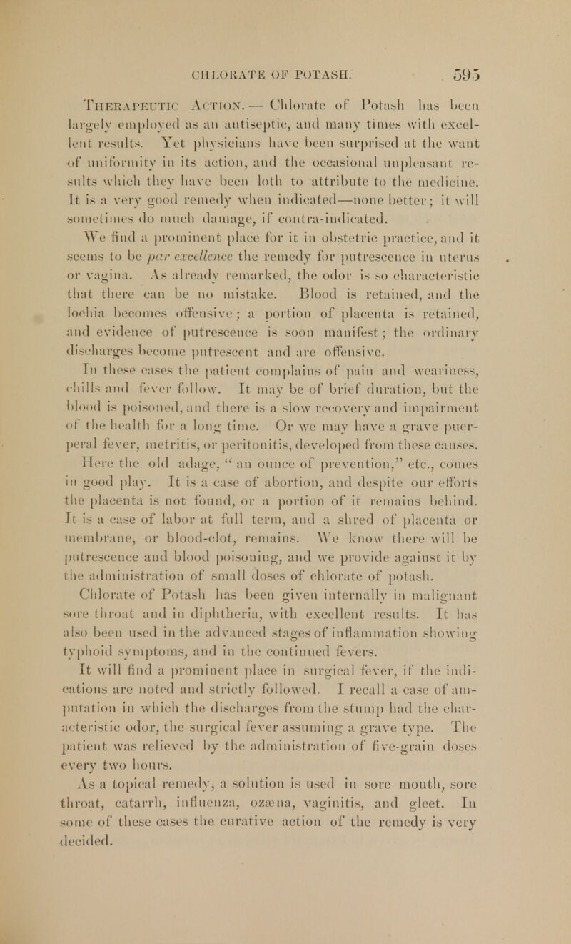 Therapeutic Action.— Chlorate of Potash has been largely employed as an antiseptic, and many times with excel- lent results. Yet physicians have been surprised at the want of uniformity in its action, and the occasional unpleasant re- sults which they have been loth to attribute to the medicine, ll is a very good remedy when indicated—none better; it will sometimes do much damage, if contra-indicated. We find a prominent place for it in obstetric practice, and it seems to be par excellence the remedy for putrescence in uterus or vagina. .Vs already remarked, the odor is so characteristic that there can be no mistake. Blood is retained, and the lochia becomes offensive ; a portion of placenta is retained, and evidence of putrescence is soon manifest; the ordinary discharges become putrescent and are offensive. In these cases the patient complains of pain ami weariness, chills and fever follow. it may be of brief duration, but the blood is poisoned, and there is a slow recovery and impairment of the health for a long time. Or we may have a grave puer- peral fever, metritis, or peritonitis, developed from these causes. Here the old adage,  an ounce of prevention, etc., comes in good play. It is a case of abortion, and despite our efforts the placenta is not found, or a portion of it remains behind. It is a case of labor at full term, and a shred of placenta or membrane, or blood-clot, remains. We know there will be putrescence and blood poisoning, and we provide against it by the administration of small doses of chlorate of potash. Chlorate of Potash has been given internally in malignant sore throat and in diphtheria, with excellent results. It has also been used in the advanced stages of inflammation showing typhoid symptoms, and in the continued fevers. It will find a prominent place in surgical fever, if the indi- cations are noted and strictly followed. I recall a case of am- putation in which the discharges from the stump had the char- acteristic odor, the surgical fever assuming a grave type. The patient was relieved by the administration of five-grain doses every two hours. As a topical remedy, a solution is used in sore mouth, sore throat, catarrh, influenza, ozoena, vaginitis, and gleet. In some of these cases the curative action of the remedy is very